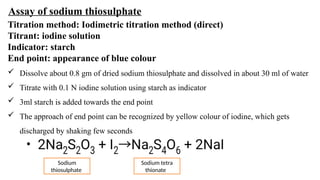 Assay of sodium thiosulphate
Titration method: Iodimetric titration method (direct)
Titrant: iodine solution
Indicator: starch
End point: appearance of blue colour
 Dissolve about 0.8 gm of dried sodium thiosulphate and dissolved in about 30 ml of water
 Titrate with 0.1 N iodine solution using starch as indicator
 3ml starch is added towards the end point
 The approach of end point can be recognized by yellow colour of iodine, which gets
discharged by shaking few seconds
Sodium
thiosulphate
Sodium tetra
thionate
 