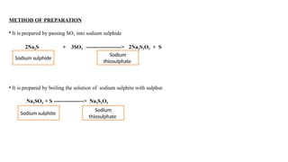 METHOD OF PREPARATION
• It is prepared by passing SO2 into sodium sulphide
2Na2S + 3SO2 --------------------> 2Na2S2O3 + S
• It is prepared by boiling the solution of sodium sulphite with sulphur.
Na2SO3 + S -----------------> Na2S2O3
Sodium sulphide
Sodium
thiosulphate
Sodium
thiosulphate
Sodium sulphite
 