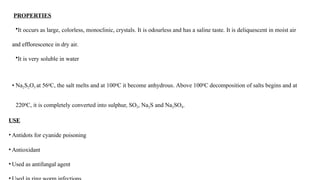 PROPERTIES
•It occurs as large, colorless, monoclinic, crystals. It is odourless and has a saline taste. It is deliquescent in moist air
and efflorescence in dry air.
•It is very soluble in water
• Na2S2O3 at 560C, the salt melts and at 1000C it become anhydrous. Above 1000C decomposition of salts begins and at
2200C, it is completely converted into sulphur, SO2, Na2S and Na2SO4.
USE
• Antidots for cyanide poisoning
• Antioxidant
• Used as antifungal agent
 