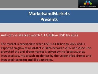 MarketsandMarkets
Presents
Anti-drone Market worth 1.14 Billion USD by 2022
The market is expected to reach USD 1.14 Billion by 2022 and is
expected to grow at a CAGR of 23.89% between 2017 and 2022. The
growth of the anti-drone market is driven by the factors such as
increased security breach incidences by the unidentified drones and
increased terrorism and illicit activities.
 