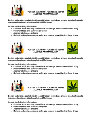 POCKET SIZE TRUTH FOR TEENS ABOUT
                           ALCOHOL AND MARIJUANA


Design and make a pocket-sized booklet that can remind you or your friends of ways to
make good decisions about Alcohol and Marijuana.

Include the following information:
   • Common short and long term effects each drugs has on the mind and body
   • Important facts and statistics or quotes
   • Appropriate images or icons
   • Refusal and decision making skills you can use to avoid using these drugs




                      POCKET SIZE TRUTH FOR TEENS ABOUT
                           ALCOHOL AND MARIJUANA


Design and make a pocket-sized booklet that can remind you or your friends of ways to
make good decisions about Alcohol and Marijuana.

Include the following information:
   • Common short and long term effects each drugs has on the mind and body
   • Important facts and statistics or quotes
   • Appropriate images or icons
   • Refusal and decision making skills you can use to avoid using these drugs




                      POCKET SIZE TRUTH FOR TEENS ABOUT
                           ALCOHOL AND MARIJUANA


Design and make a pocket-sized booklet that can remind you or your friends of ways to
make good decisions about Alcohol and Marijuana.

Include the following information:
   • Common short and long term effects each drugs has on the mind and body
   • Important facts and statistics or quotes
   • Appropriate images or icons
   • Refusal and decision making skills you can use to avoid using these drugs
 