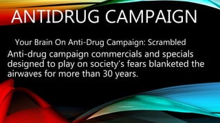 ANTIDRUG CAMPAIGN
Your Brain On Anti-Drug Campaign: Scrambled
Anti-drug campaign commercials and specials
designed to play on society’s fears blanketed the
airwaves for more than 30 years.
 