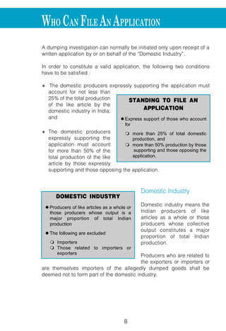 8 9
A dumping investigation can normally be initiated only upon receipt of a
written application by or on behalf of the “Domestic Industry”.
In order to constitute a valid application, the following two conditions
have to be satisfied :
l The domestic producers expressly supporting the application must
account for not less than
25% of the total production
of the like article by the
domestic industry in India;
and
l The domestic producers
expressly supporting the
application must account
for more than 50% of the
total production of the like
article by those expressly
supporting and those opposing the application.
Domestic Industry
Domestic industry means the
Indian producers of like
articles as a whole or those
producers whose collective
output constitutes a major
proportion of total Indian
production.
Producers who are related to
the exporters or importers or
are themselves importers of the allegedly dumped goods shall be
deemed not to form part of the domestic industry.
STANDING TO FILE AN
APPLICATION
l Express support of those who account
for
m more than 25% of total domestic
production, and
m more than 50% production by those
supporting and those opposing the
application.
DOMESTIC INDUSTRY
l Producers of like articles as a whole or
those producers whose output is a
major proportion of total Indian
production
l The following are excluded
m Importers
m Those related to importers or
exporters
WHO CAN FILE AN APPLICATION
Relief can be provided to the domestic
dumping duties or price undertakings.
1. ANTI-DUMPING DUTIES
Duties are imposed on a source specific
either on ad valoren or specific basis.
required to pay the residuary duty, which
co-operative exporters.
remove the injury to the domestic indust
Government is obliged to restrict the ant
the two i.e. dumping margin and the injur
Injury Margin
Besides the calculation of the
margin of dumping, the
Designated Authority also
calculates the injury margin
which is the difference
between the fair selling price
due to the domestic industry
and the landed cost of the
product under consideration.
Landed cost for this purpose
is taken as the assessable
value under the Customs Act and the bas
RELIEF TO THE DOMESTIC
RELIEF TO DOMESTIC
INDUSTRY
l Lesser duty Rule
m Only that amount of duty which is
sufficient to remove the injury to the
domestic industry
l Differe
Price
l Lande
m As
Ac
m Ba
 