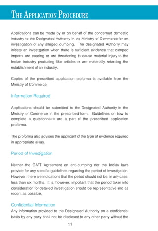 11
Applications can be made by or on behalf of the concerned domestic
industry to the Designated Authority in the Ministry of Commerce for an
investigation of any alleged dumping. The designated Authority may
initiate an investigation when there is sufficient evidence that dumped
imports are causing or are threatening to cause material injury to the
Indian industry producing like articles or are materially retarding the
establishment of an industry.
Copies of the prescribed application proforma is available from the
Ministry of Commerce.
Information Required
Applications should be submitted to the Designated Authority in the
Ministry of Commerce in the prescribed form. Guidelines on how to
complete a questionnaire are a part of the prescribed application
proforma.
The proforma also advises the applicant of the type of evidence required
in appropriate areas.
Period of Investigation
Neither the GATT Agreement on anti-dumping nor the Indian laws
provide for any specific guidelines regarding the period of investigation.
However, there are indications that the period should not be, in any case,
less than six months. It is, however, important that the period taken into
consideration for detailed investigation should be representative and as
recent as possible.
Confidential Information
Any information provided to the Designated Authority on a confidential
basis by any party shall not be disclosed to any other party without the
THE APPLICATION PROCEDURE
 