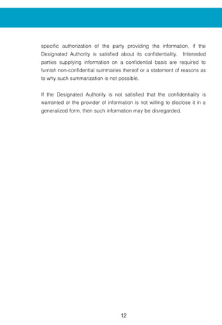 12 13
specific authorization of the party providing the information, if the
Designated Authority is satisfied about its confidentiality. Interested
parties supplying information on a confidential basis are required to
furnish non-confidential summaries thereof or a statement of reasons as
to why such summarization is not possible.
If the Designated Authority is not satisfied that the confidentiality is
warranted or the provider of information is not willing to disclose it in a
generalized form, then such information may be disregarded.
An application received by the Designa
follows :
1. Preliminary Screening:
The application is scrutinized to ensure th
and provides sufficient evidence for in
adequate, then a deficiency letter is issue
receipt of the application.
2. Initiation:
When the Designated Authority is sat
evidence in the application with regard t
causal link, a Public Notice is issued
determine the existence and effect of the
The Designated Authority notifies the d
Government of the exporting country be
investigation.
The initiation notice will be issued norma
receipt of a properly documented applica
3. Access to Information :
The Authority provides access to th
presented to it by various interested par
which is available for inspection after rec
4. Preliminary Findings:
The Designated Authority will proceed ex
the investigation and shall, in appropria
finding containing the detailed informatio
INVESTIGATION PROCESS
 