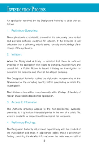 13
An application received by the Designated Authority is dealt with as
follows :
1. Preliminary Screening:
The application is scrutinized to ensure that it is adequately documented
and provides sufficient evidence for initiation. If the evidence is not
adequate, then a deficiency letter is issued normally within 20 days of the
receipt of the application.
2. Initiation:
When the Designated Authority is satisfied that there is sufficient
evidence in the application with regard to dumping, material injury and
causal link, a Public Notice is issued initiating an investigation to
determine the existence and effect of the alleged dumping.
The Designated Authority notifies the diplomatic representative of the
Government of the exporting country before proceeding to initiate the
investigation.
The initiation notice will be issued normally within 45 days of the date of
receipt of a properly documented application.
3. Access to Information :
The Authority provides access to the non-confidential evidence
presented to it by various interested parties in the form of a public file,
which is available for inspection after receipt of the responses.
4. Preliminary Findings:
The Designated Authority will proceed expeditiously with the conduct of
the investigation and shall, in appropriate cases, make a preliminary
finding containing the detailed information on the main reasons behind
INVESTIGATION PROCESS
 