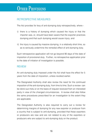 16 17
RETROSPECTIVE MEASURES
The Act provides for levy of anti-dumping duty retrospectively, where -
i) there is a history of dumping which caused the injury or that the
importer was, or, should have been aware that the exporter practices
dumping and that such dumping would cause injury, and
ii) the injury is caused by massive dumping, in a relatively short time, so
as to seriously undermine the remedial effect of anti-dumping duty.
Such retrospective application will not go beyond 90 days of the date of
imposition of provisional duty. Further, no retrospective application prior
to the date of initiation of investigation is possible.
REVIEW
An anti-dumping duty imposed under the Act shall have the effect for 5
years from the date of imposition, unless revoked earlier.
The Designated Authority shall also review the need for the continued
imposition of the anti-dumping duty, from time to time. Such a review can
be done suo motu or on the basis of request received from an interested
party in view of the changed circumstances. A review shall also follow
the same procedures prescribed for an investigation to the extent they
are applicable.
The Designated Authority is also required to carry out a review for
determining margins of dumping for any new exporter or producer from
a country that is subject to anti-dumping, provided that these exporters
or producers are new and are not related to any of the exporters or
producers who are subject to anti-dumping duty on the product.
OTHER PROVISIONS
APPEAL
An appeal against the order of the Design
the Customs, Excise and Gold (Control) A
of the date of the order.
REFUND OF DUTY
If the anti-dumping duty imposed on the
than the provisional duty already impose
shall not be collected.
If the final anti-dumping duty is less tha
imposed and collected, the difference sh
If the provisional duty is withdrawn based
the provisional duty already collected sha
 