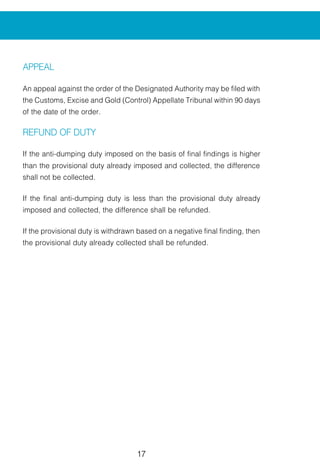 17
APPEAL
An appeal against the order of the Designated Authority may be filed with
the Customs, Excise and Gold (Control) Appellate Tribunal within 90 days
of the date of the order.
REFUND OF DUTY
If the anti-dumping duty imposed on the basis of final findings is higher
than the provisional duty already imposed and collected, the difference
shall not be collected.
If the final anti-dumping duty is less than the provisional duty already
imposed and collected, the difference shall be refunded.
If the provisional duty is withdrawn based on a negative final finding, then
the provisional duty already collected shall be refunded.
 