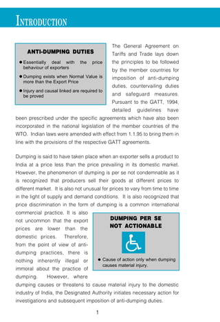 1
INTRODUCTION
The General Agreement on
Tariffs and Trade lays down
the principles to be followed
by the member countries for
imposition of anti-dumping
duties, countervailing duties
and safeguard measures.
Pursuant to the GATT, 1994,
detailed guidelines have
been prescribed under the specific agreements which have also been
incorporated in the national legislation of the member countries of the
WTO. Indian laws were amended with effect from 1.1.95 to bring them in
line with the provisions of the respective GATT agreements.
Dumping is said to have taken place when an exporter sells a product to
India at a price less than the price prevailing in its domestic market.
However, the phenomenon of dumping is per se not condemnable as it
is recognized that producers sell their goods at different prices to
different market. It is also not unusual for prices to vary from time to time
in the light of supply and demand conditions. It is also recognized that
price discrimination in the form of dumping is a common international
commercial practice. It is also
not uncommon that the export
prices are lower than the
domestic prices. Therefore,
from the point of view of anti-
dumping practices, there is
nothing inherently illegal or
immoral about the practice of
dumping. However, where
dumping causes or threatens to cause material injury to the domestic
industry of India, the Designated Authority initiates necessary action for
investigations and subsequent imposition of anti-dumping duties.
ANTI-DUMPING DUTIES
l Essentially deal with the price
behaviour of exporters
l Dumping exists when Normal Value is
more than the Export Price
l Injury and causal linked are required to
be proved
DUMPING PER SE
NOT ACTIONABLE
ll Cause of action only when dumping
causes material injury.
KK
 