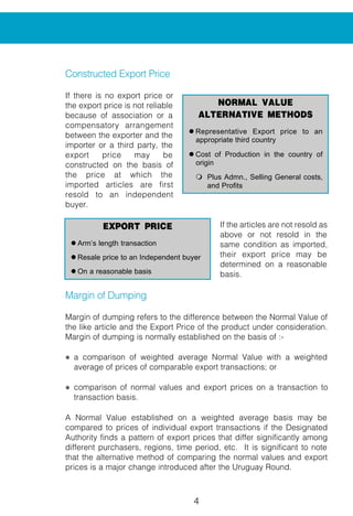 4 5
Constructed Export Price
If there is no export price or
the export price is not reliable
because of association or a
compensatory arrangement
between the exporter and the
importer or a third party, the
export price may be
constructed on the basis of
the price at which the
imported articles are first
resold to an independent
buyer.
If the articles are not resold as
above or not resold in the
same condition as imported,
their export price may be
determined on a reasonable
basis.
Margin of Dumping
Margin of dumping refers to the difference between the Normal Value of
the like article and the Export Price of the product under consideration.
Margin of dumping is normally established on the basis of :-
l a comparison of weighted average Normal Value with a weighted
average of prices of comparable export transactions; or
l comparison of normal values and export prices on a transaction to
transaction basis.
A Normal Value established on a weighted average basis may be
compared to prices of individual export transactions if the Designated
Authority finds a pattern of export prices that differ significantly among
different purchasers, regions, time period, etc. It is significant to note
that the alternative method of comparing the normal values and export
prices is a major change introduced after the Uruguay Round.
EXPORT PRICE
l Arm’s length transaction
l Resale price to an Independent buyer
l On a reasonable basis
NORMAL VALUE
ALTERNATIVE METHODS
l Representative Export price to an
appropriate third country
l Cost of Production in the country of
origin
m Plus Admn., Selling General costs,
and Profits
The margin of dumping is generally exp
export price.
allowance is made for differences that
domestic sale and an export sale. These
* Physical characteristics
* Levels of trade
* Quantities
* Taxation
* Conditions and terms of sale
It must be noted that the
above factors are only
indicative and any factor
which can be demonstrated
to affect the price
comparability, is considered
by the Authority.
Like Articles
Anti-dumping action can be
taken only when there is an Indian industr
when compared to the allegedly dumped
The article produced in India must eith
goods in all respects or in the absence of
that has characteristics closely resemblin
COMPARISON
NORMAL VALUE VS EXPORT PRICE
l At the ex-factory level
l Due allowances for factors affecting
comparison
l Wt. Av. NV with Wt Av. EP
l NV- EP on a transaction to transaction
basis
l Identic
l If not
closel
 
