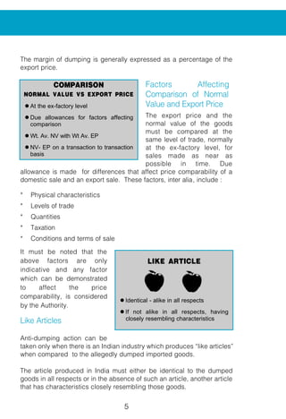 5
The margin of dumping is generally expressed as a percentage of the
export price.
Factors Affecting
Comparison of Normal
Value and Export Price
The export price and the
normal value of the goods
must be compared at the
same level of trade, normally
at the ex-factory level, for
sales made as near as
possible in time. Due
allowance is made for differences that affect price comparability of a
domestic sale and an export sale. These factors, inter alia, include :
* Physical characteristics
* Levels of trade
* Quantities
* Taxation
* Conditions and terms of sale
It must be noted that the
above factors are only
indicative and any factor
which can be demonstrated
to affect the price
comparability, is considered
by the Authority.
Like Articles
Anti-dumping action can be
taken only when there is an Indian industry which produces “like articles”
when compared to the allegedly dumped imported goods.
The article produced in India must either be identical to the dumped
goods in all respects or in the absence of such an article, another article
that has characteristics closely resembling those goods.
COMPARISON
NORMAL VALUE VS EXPORT PRICE
l At the ex-factory level
l Due allowances for factors affecting
comparison
l Wt. Av. NV with Wt Av. EP
l NV- EP on a transaction to transaction
basis
LIKE ARTICLE
l Identical - alike in all respects
l If not alike in all respects, having
closely resembling characteristics
 