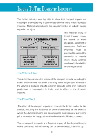 6 7
INJURY TO THE DOMESTIC INDUSTRY
The Indian industry must be able to show that dumped imports are
causing or are threatening to cause material injury to the Indian ‘domestic
industry’. Material retardation to the establishment of an industry is also
regarded as injury.
The material injury or
threat thereof cannot
be based on mere
allegation, statement or
conjecture. Sufficient
evidence must be
provided to support the
contention of material
injury. Injury analysis
can broadly be divided
in two major areas:
The Volume Effect
The Authority examines the volume of the dumped imports, including the
extent to which there has been or is likely to be a significant increase in
the volume of dumped imports, either in absolute terms or in relation to
production or consumption in India, and its affect on the domestic
industry.
The Price Effect
The effect of the dumped imports on prices in the Indian market for like
articles, including the existence of price undercutting, or the extent to
which the dumped imports are causing price depression or preventing
price increases for the goods which otherwise would have occurred.
The consequent economic and financial impact of the dumped imports
on the concerned Indian industry can be demonstrated, inter alia, by :
INJURY DETERMINATION
VOLUME EFFECT PRICE EFFECT
SIGNIFICANT
INCREASE
-ABSOLUTE
-RELATIVE
DEPRESSION
UNDER
CUTTING
SUPRESSION
l decline in output
l loss of sales
l loss of market share
l reduced profits
l decline in productivity
l decline in capacity
utilization
l reduced return on
investments
l price effects
l adverse effects on
cash flow, inventories,
employment, wages, growth, investme
Injury analysis is a detailed and intricate
factors. It is not necessary that all the fact
individually show injury to the domestic in
Some of these are volume and prices o
prices, contraction in demand or changes
export performance, productivity of the d
INJU
ECON
l ACTUAL/
m Sales
m Outpu
m Profits
m Marke
m Produ
m Retur
m Capac
m Emplo
m Invent
m Ability
CAUSAL RELATIONSHIP
l Causal relationship to be demonstrated
l Other factors to be considered
m Volume and price of other imports
m Demand contraction
m Productivity
m Technology
DUMPING INJURY
 