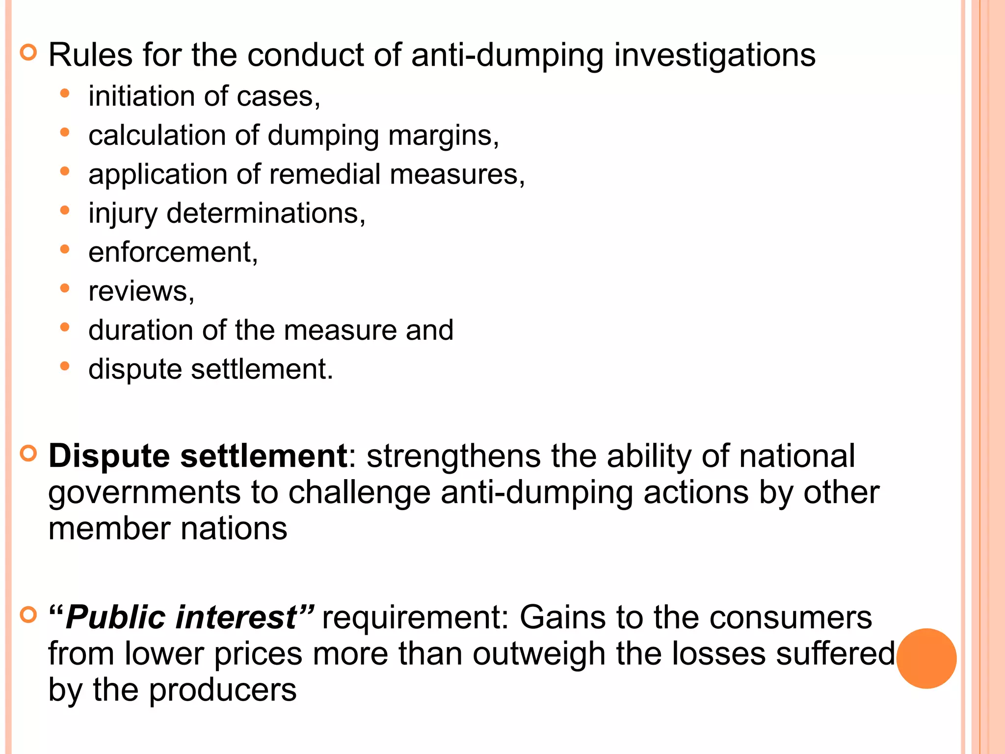 Rules for the conduct of anti-dumping investigations initiation of cases,  calculation of dumping margins, application of remedial measures, injury determinations, enforcement, reviews, duration of the measure and  dispute settlement. Dispute settlement : strengthens the ability of national governments to challenge anti-dumping actions by other member nations “ Public interest”  requirement: Gains to the consumers from lower prices more than outweigh the losses suffered by the producers 