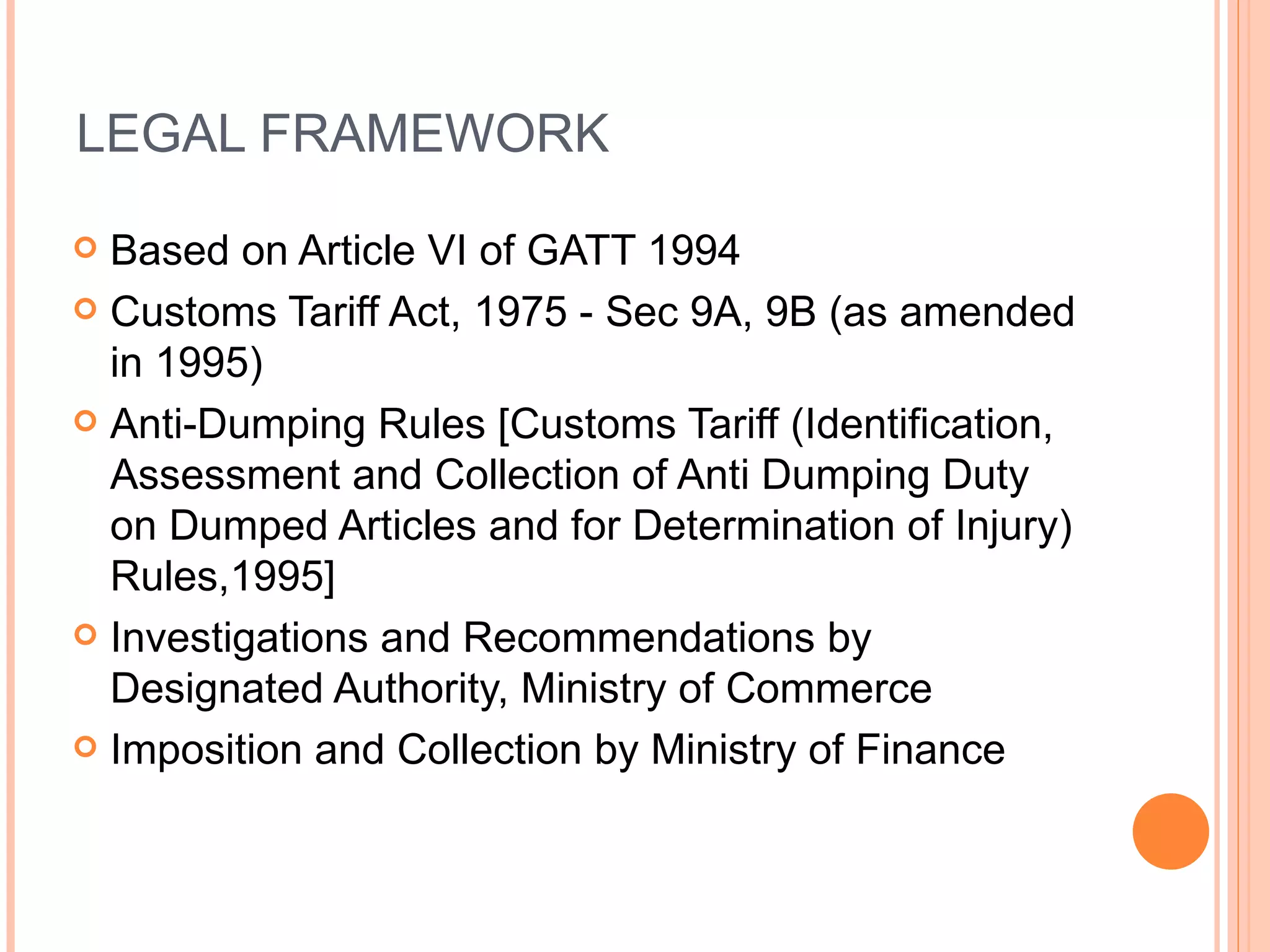 LEGAL FRAMEWORK Based on Article VI of GATT 1994 Customs Tariff Act, 1975 - Sec 9A, 9B (as amended in 1995) Anti-Dumping Rules [Customs Tariff (Identification, Assessment and Collection of Anti Dumping Duty on Dumped Articles and for Determination of Injury) Rules,1995] Investigations and Recommendations by Designated Authority, Ministry of Commerce Imposition and Collection by Ministry of Finance 