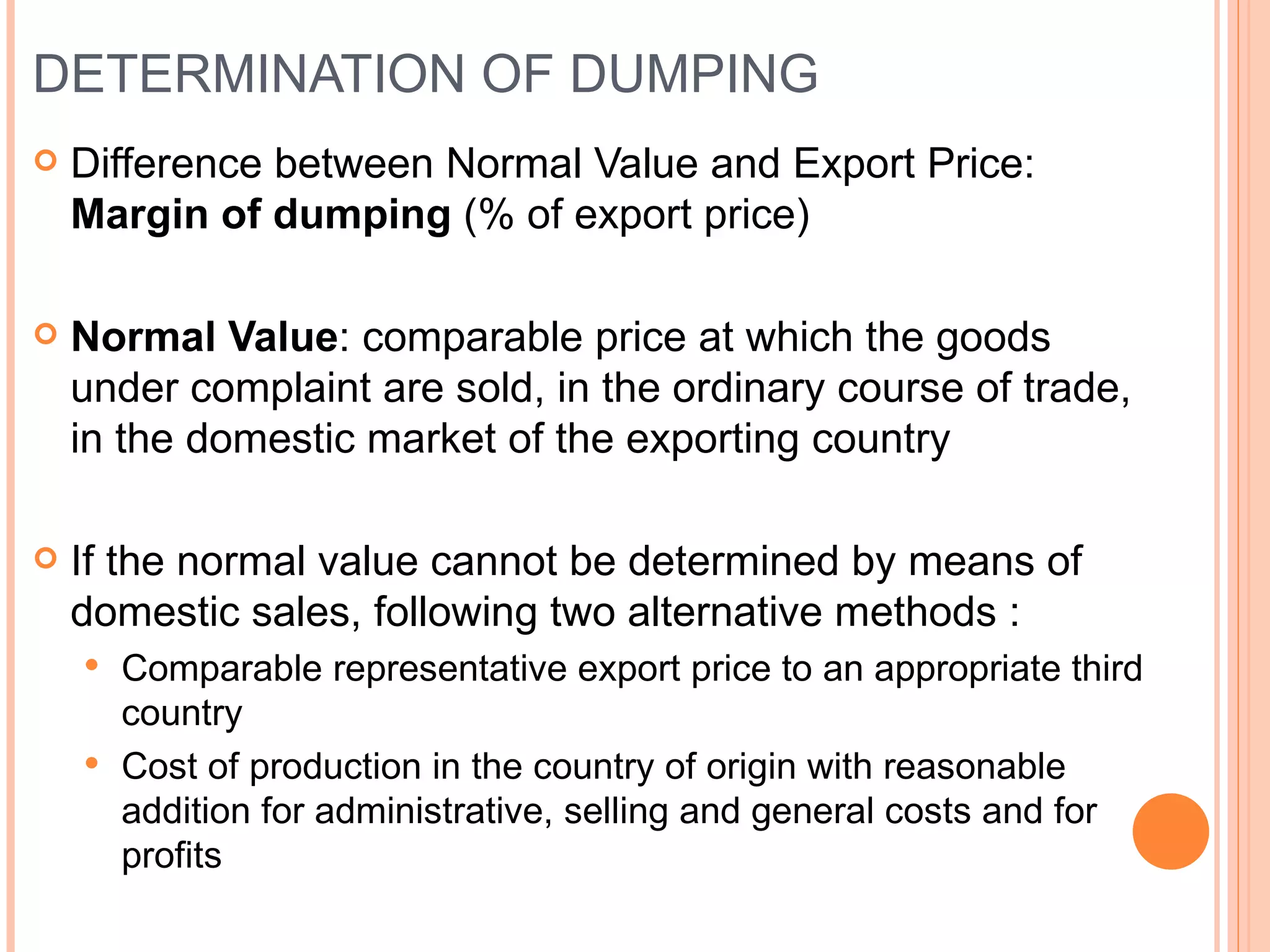 DETERMINATION OF DUMPING Difference between Normal Value and Export Price:  Margin of dumping  (% of export price) Normal Value : comparable price at which the goods under complaint are sold, in the ordinary course of trade, in the domestic market of the exporting country If the normal value cannot be determined by means of domestic sales, following two alternative methods : Comparable representative export price to an appropriate third country Cost of production in the country of origin with reasonable addition for administrative, selling and general costs and for profits 