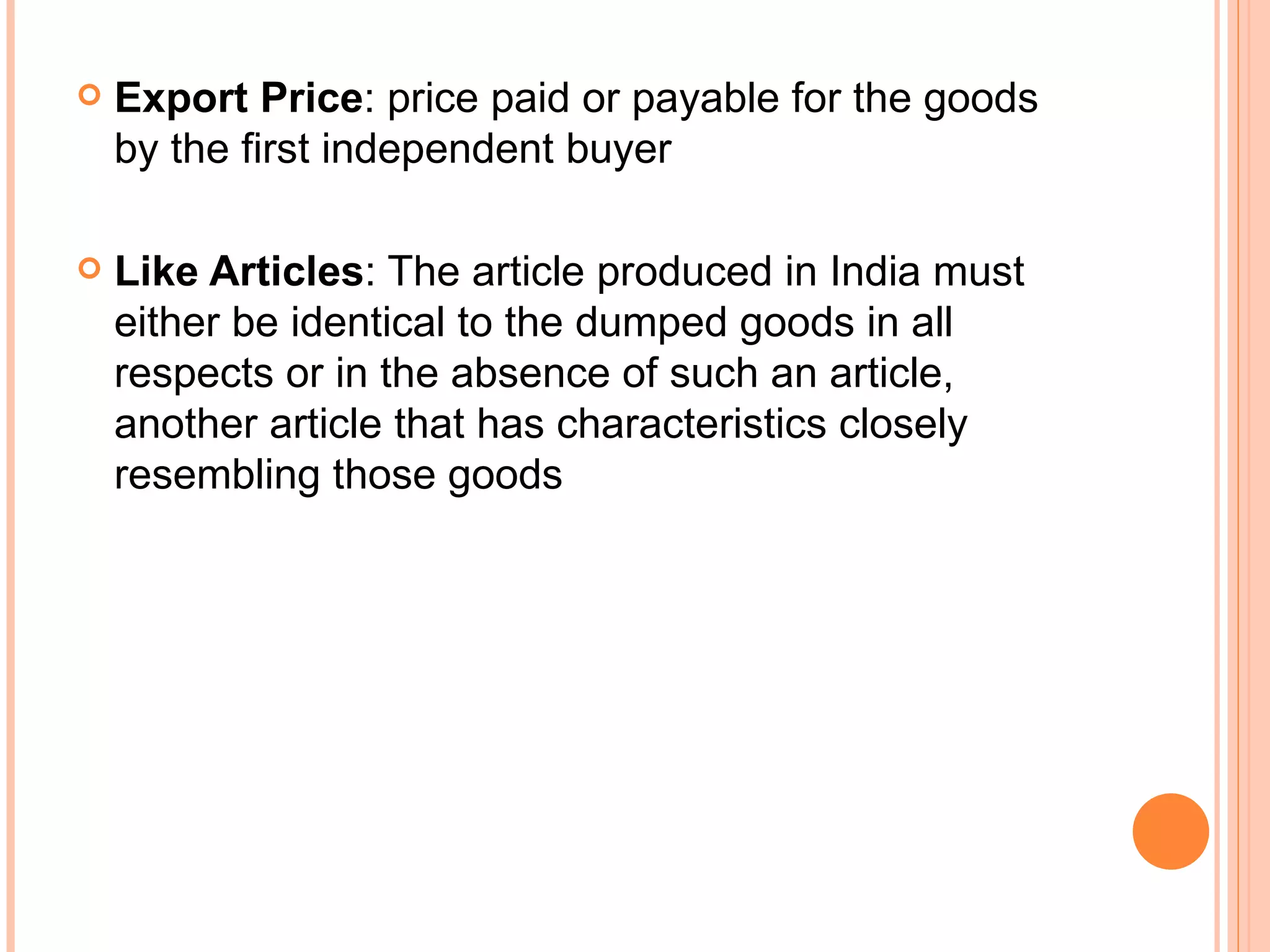 Export Price : price paid or payable for the goods by the first independent buyer Like Articles : The article produced in India must either be identical to the dumped goods in all respects or in the absence of such an article, another article that has characteristics closely resembling those goods 