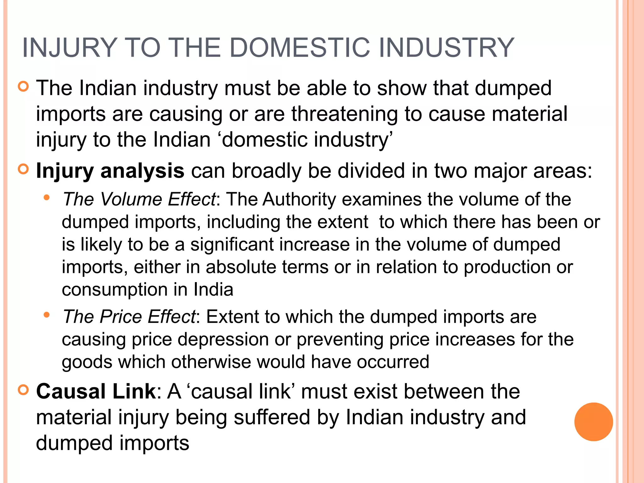 INJURY TO THE DOMESTIC INDUSTRY The Indian industry must be able to show that dumped imports are causing or are threatening to cause material injury to the Indian ‘domestic industry’ Injury analysis  can broadly be divided in two major areas: The Volume Effect : The Authority examines the volume of the dumped imports, including the extent  to which there has been or is likely to be a significant increase in the volume of dumped imports, either in absolute terms or in relation to production or consumption in India The Price Effect :   Extent to which the dumped imports are causing price depression or preventing price increases for the goods which otherwise would have occurred Causal Link : A ‘causal link’ must exist between the material injury being suffered by Indian industry and dumped imports 