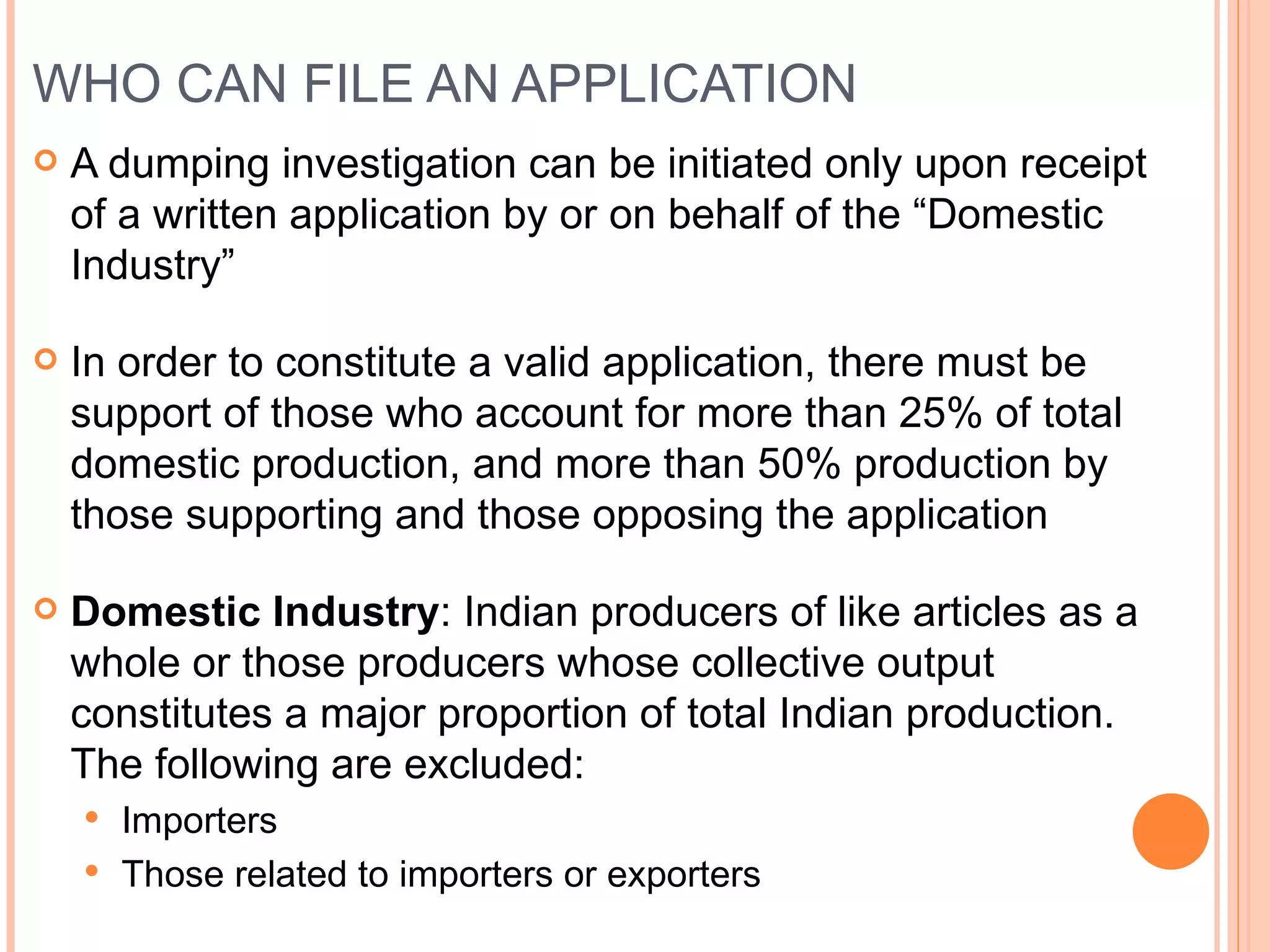 WHO CAN FILE AN APPLICATION A dumping investigation can be initiated only upon receipt of a written application by or on behalf of the “Domestic Industry” In order to constitute a valid application, there must be support of those who account for more than 25% of total domestic production, and more than 50% production by those supporting and those opposing the application Domestic Industry : Indian producers of like articles as a whole or those producers whose collective output constitutes a major proportion of total Indian production. The following are excluded: Importers Those related to importers or exporters 