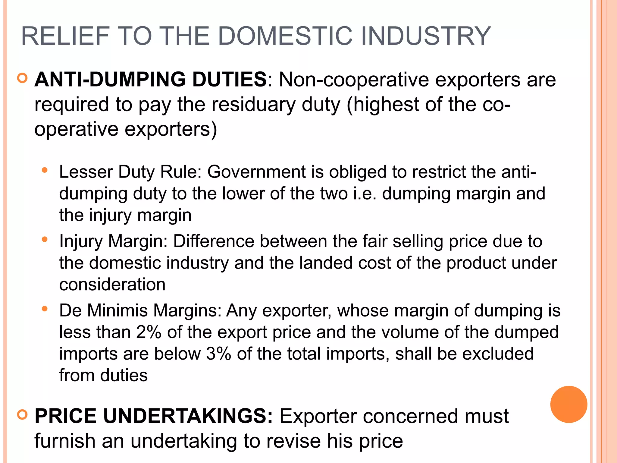 RELIEF TO THE DOMESTIC INDUSTRY ANTI-DUMPING DUTIES : Non-cooperative exporters are required to pay the residuary duty (highest of the co-operative exporters) Lesser Duty Rule: Government is obliged to restrict the anti-dumping duty to the lower of the two i.e. dumping margin and the injury margin Injury Margin: Difference between the fair selling price due to the domestic industry and the landed cost of the product under consideration De Minimis Margins: Any exporter, whose margin of dumping is less than 2% of the export price and the volume of the dumped imports are below 3% of the total imports, shall be excluded from duties PRICE UNDERTAKINGS:  Exporter concerned must furnish an undertaking to revise his price 
