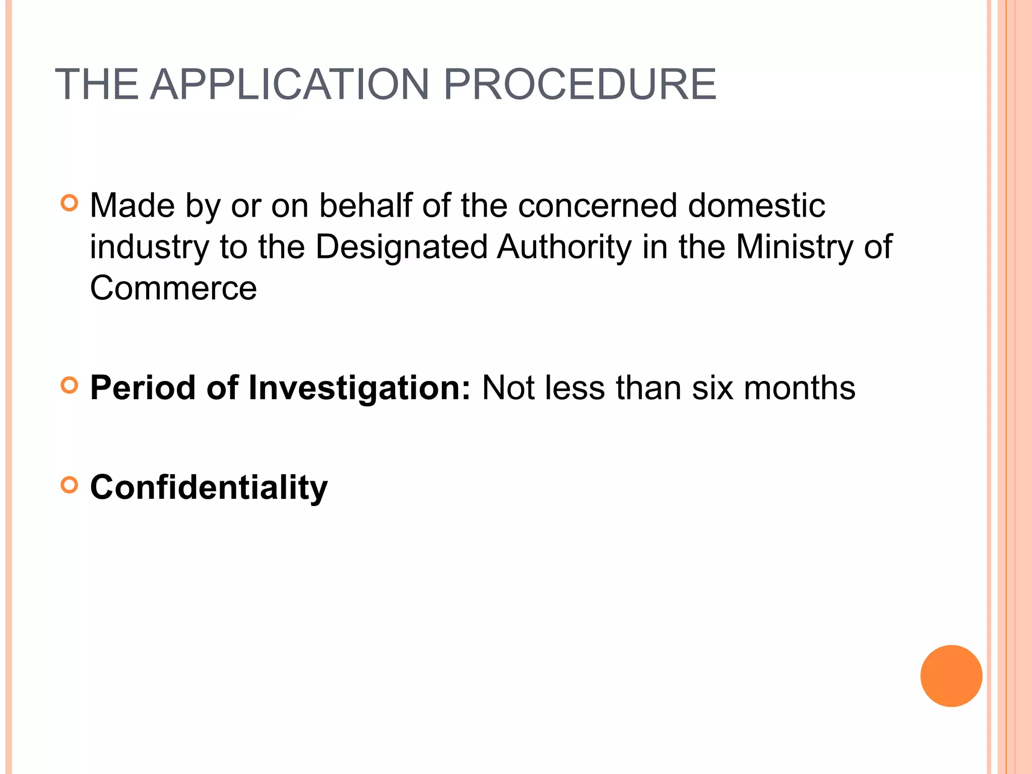 THE APPLICATION PROCEDURE Made by or on behalf of the concerned domestic industry to the Designated Authority in the Ministry of Commerce Period of Investigation:  Not less than six months Confidentiality 