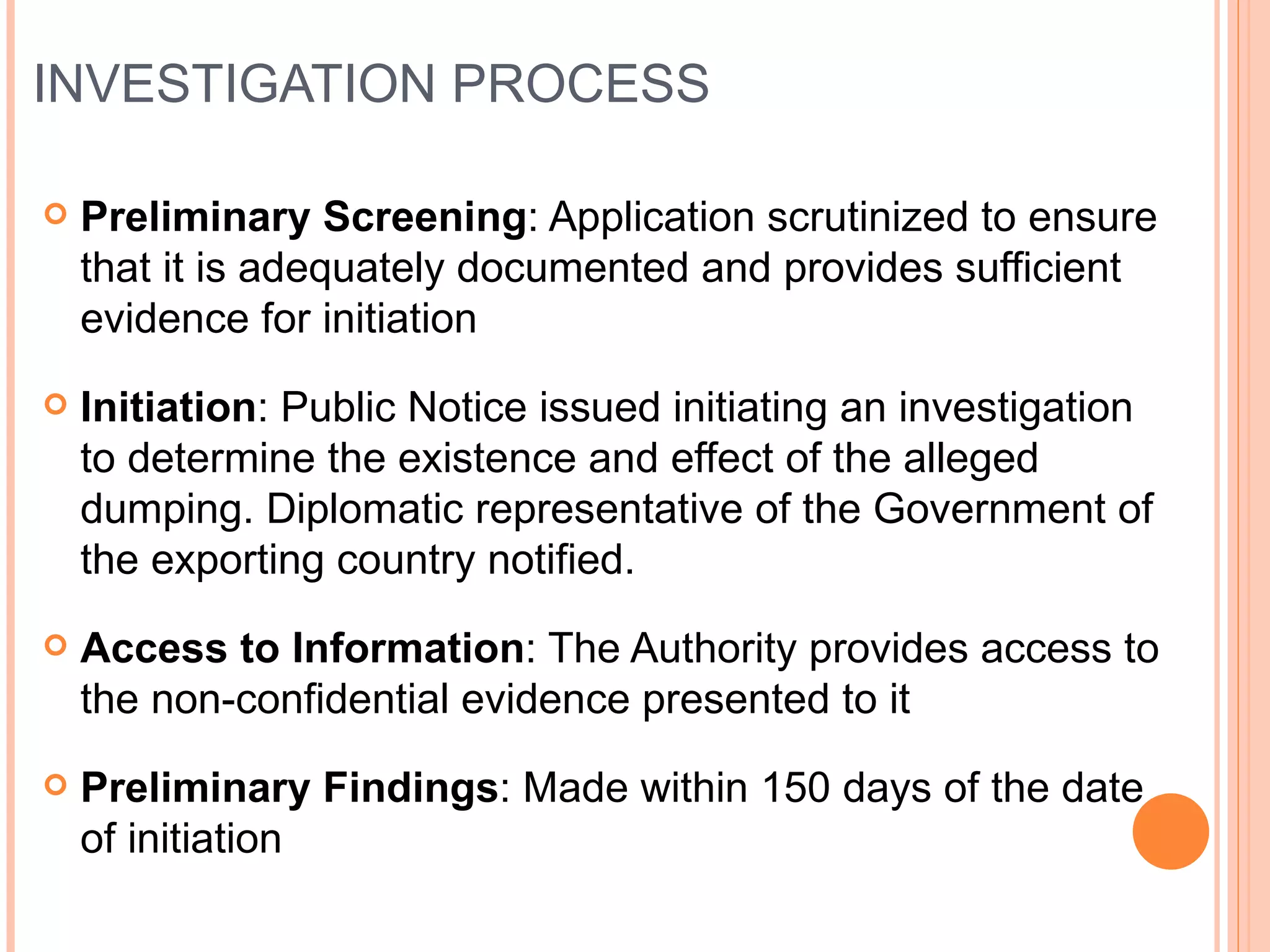INVESTIGATION PROCESS Preliminary Screening : Application scrutinized to ensure that it is adequately documented and provides sufficient evidence for initiation Initiation : Public Notice issued initiating an investigation to determine the existence and effect of the alleged dumping. Diplomatic representative of the Government of the exporting country notified. Access to Information : The Authority provides access to the non-confidential evidence presented to it Preliminary Findings : Made within 150 days of the date of initiation 