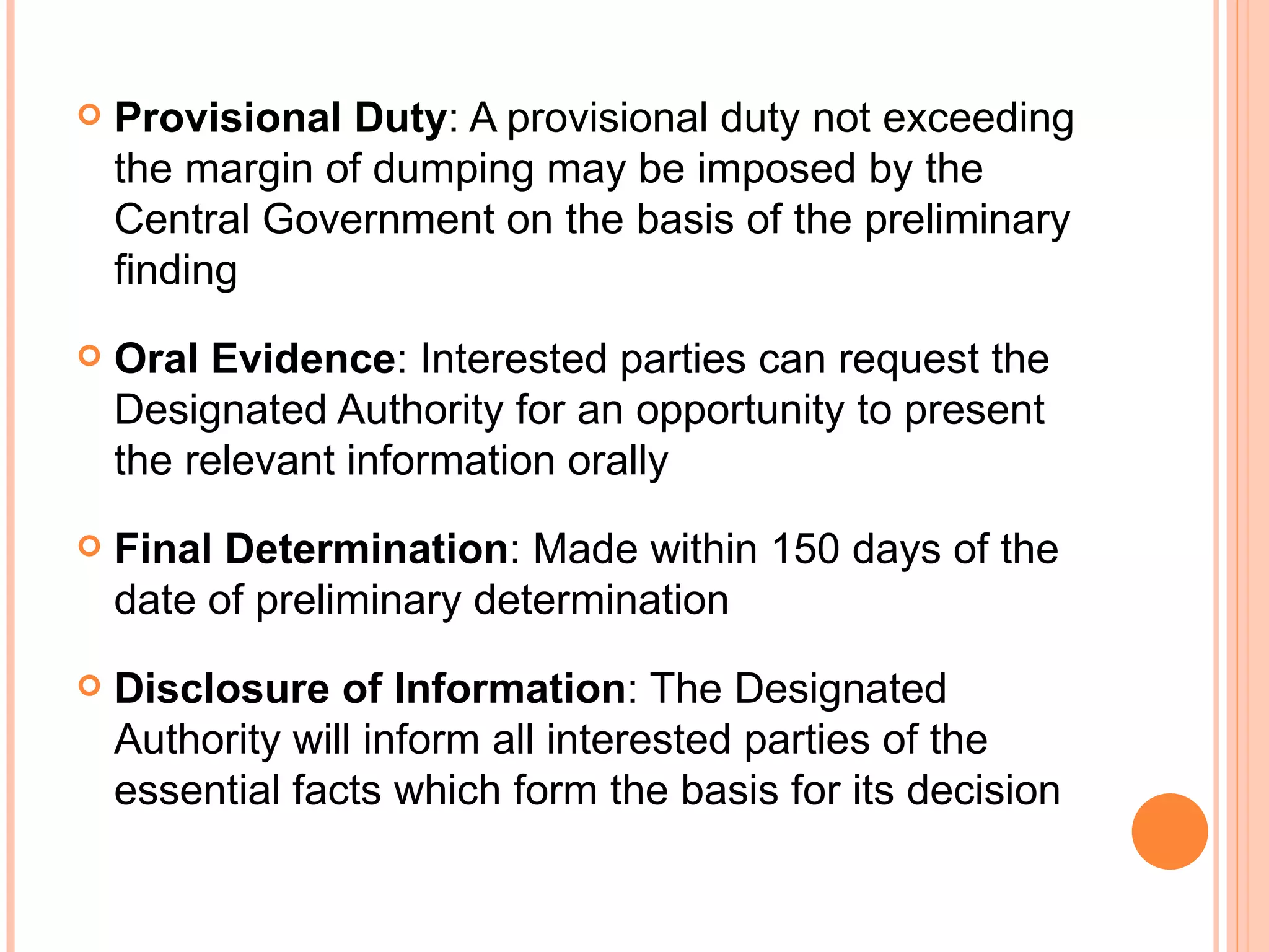 Provisional Duty : A provisional duty not exceeding the margin of dumping may be imposed by the Central Government on the basis of the preliminary finding Oral Evidence : Interested parties can request the Designated Authority for an opportunity to present the relevant information orally Final Determination : Made within 150 days of the date of preliminary determination Disclosure of Information : The Designated Authority will inform all interested parties of the essential facts which form the basis for its decision  