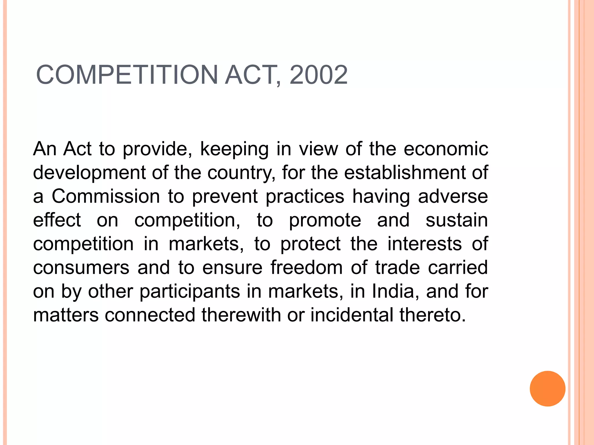 COMPETITION ACT, 2002 An Act to provide, keeping in view of the economic development of the country, for the establishment of a Commission to prevent practices having adverse effect on competition, to promote and sustain competition in markets, to protect the interests of consumers and to ensure freedom of trade carried on by other participants in markets, in India, and for matters connected therewith or incidental thereto. 