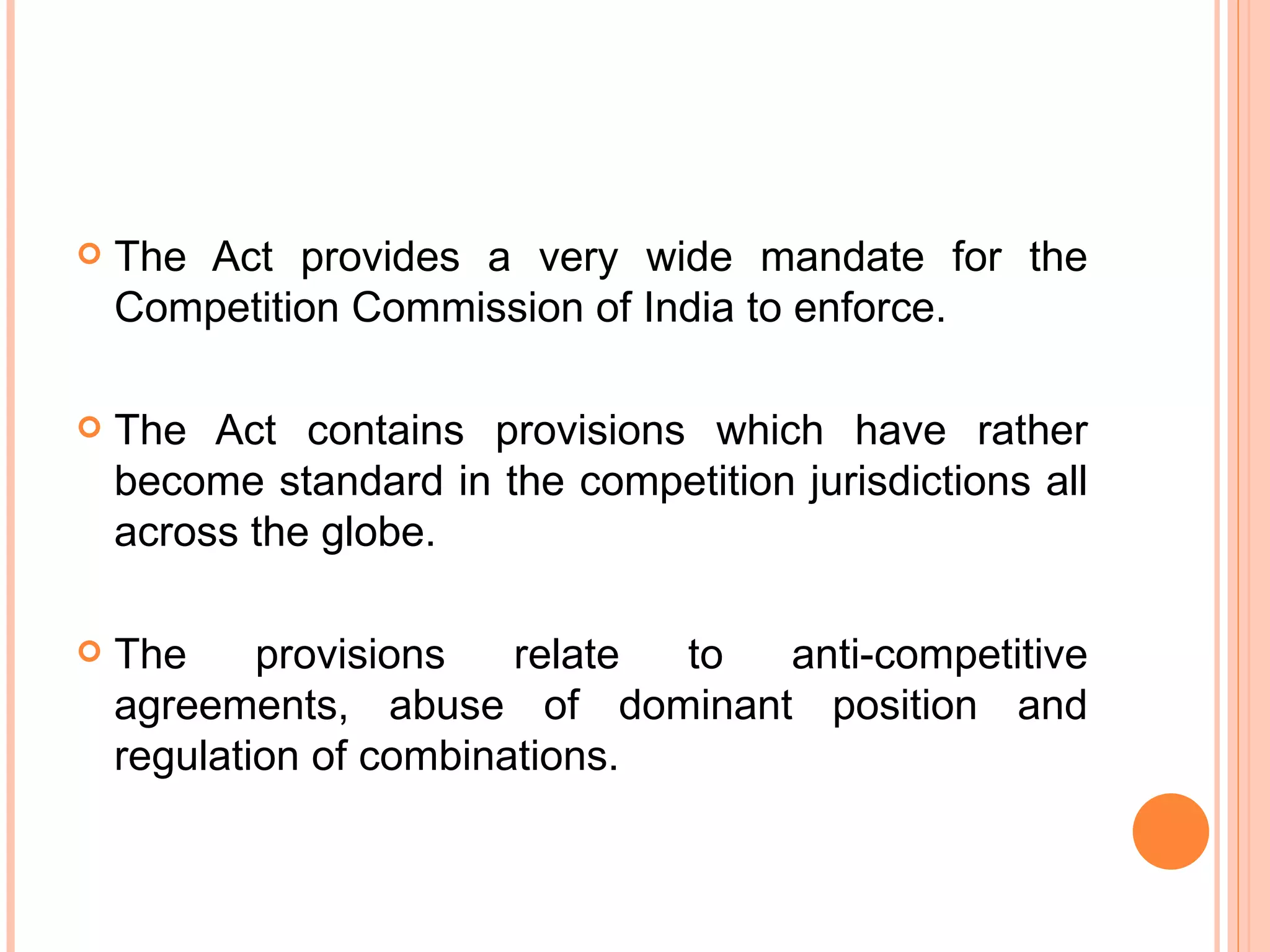 The Act provides a very wide mandate for the Competition Commission of India to enforce. The Act contains provisions which have rather become standard in the competition jurisdictions all across the globe. The provisions relate to anti-competitive agreements, abuse of dominant position and regulation of combinations. 
