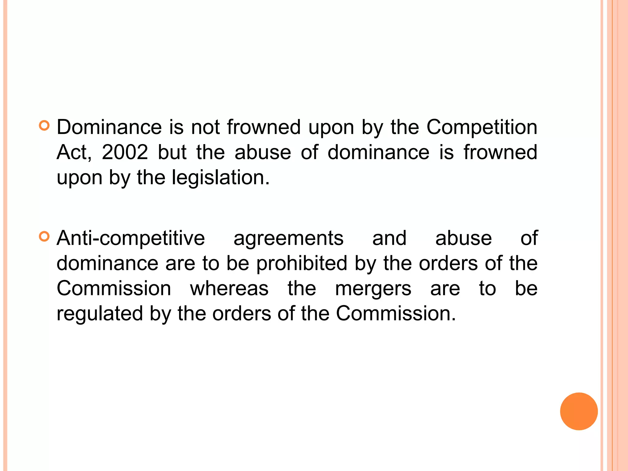 Dominance is not frowned upon by the Competition Act, 2002 but the abuse of dominance is frowned upon by the legislation. Anti-competitive agreements and abuse of dominance are to be prohibited by the orders of the Commission whereas the mergers are to be regulated by the orders of the Commission. 