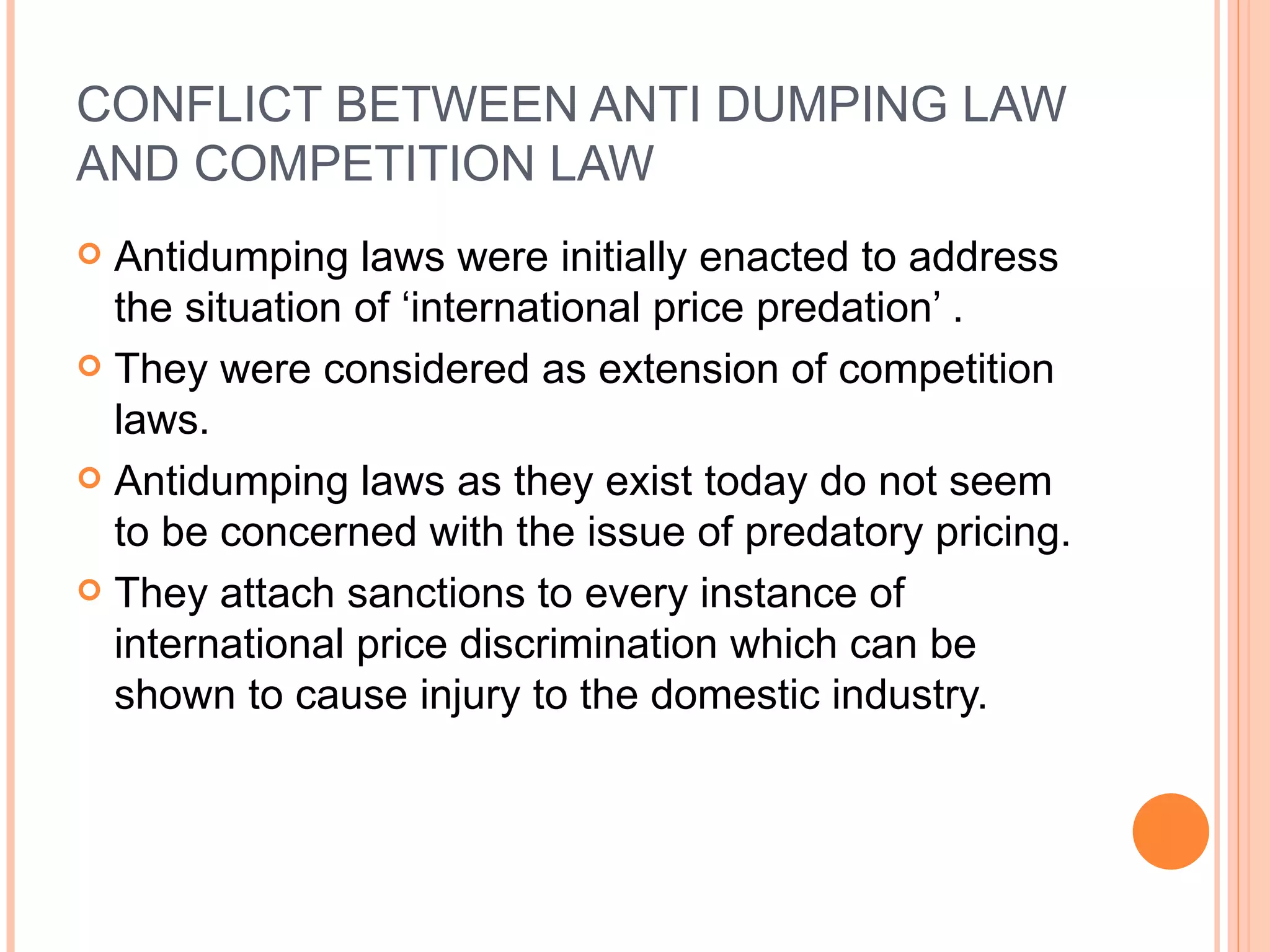 CONFLICT BETWEEN ANTI DUMPING LAW AND COMPETITION LAW Antidumping laws were initially enacted to address the situation of ‘international price predation’ . They were considered as extension of competition laws.  Antidumping laws as they exist today do not seem to be concerned with the issue of predatory pricing. They attach sanctions to every instance of international price discrimination which can be shown to cause injury to the domestic industry. 