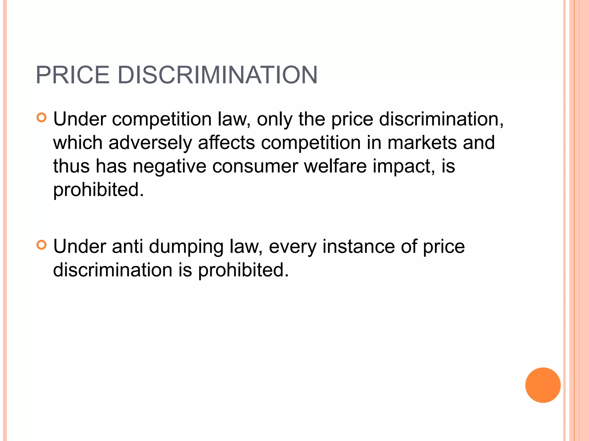 PRICE DISCRIMINATION Under competition law, only the price discrimination, which adversely affects competition in markets and thus has negative consumer welfare impact, is prohibited.  Under anti dumping law, every instance of price discrimination is prohibited. 