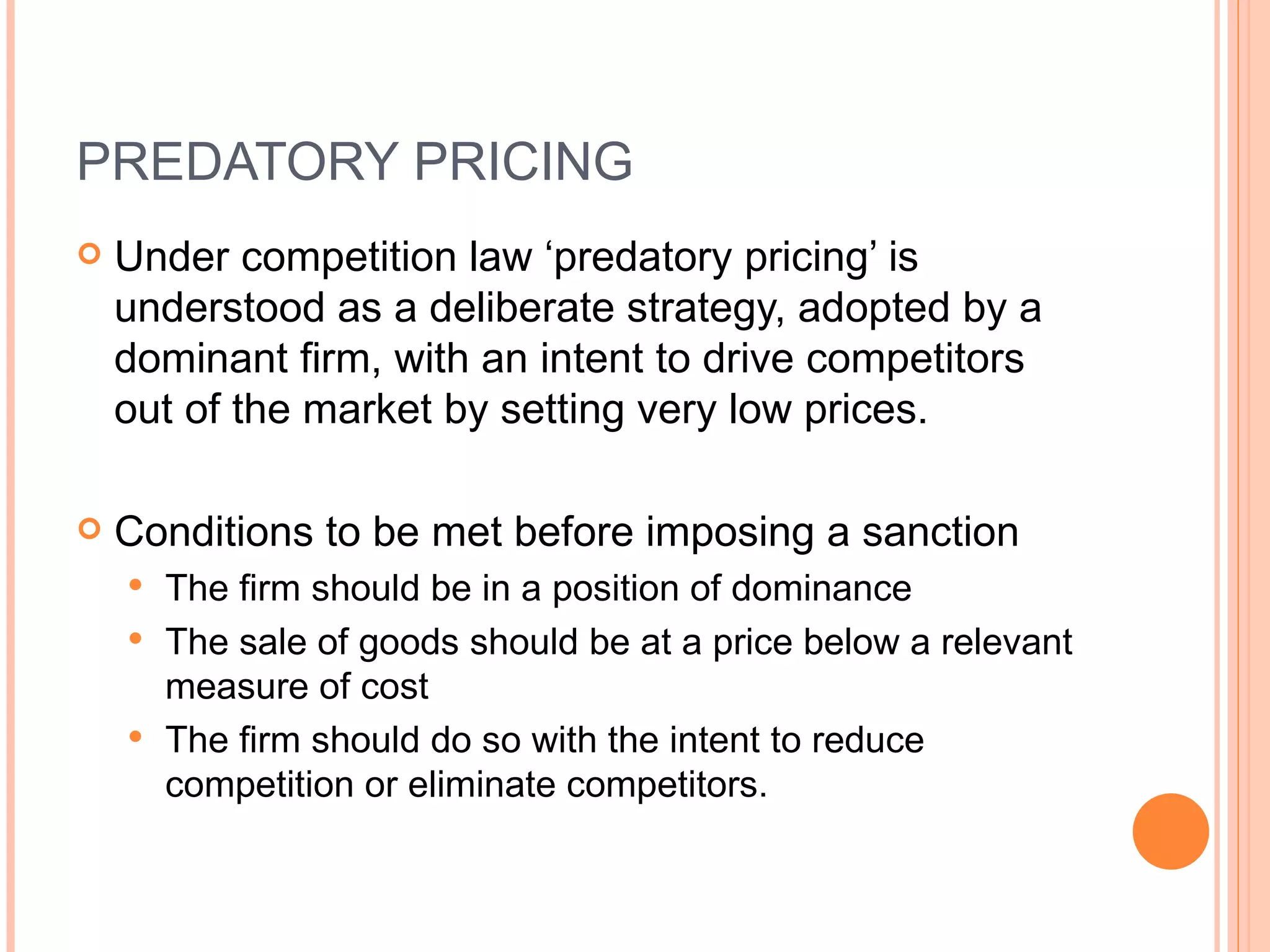 PREDATORY PRICING Under competition law ‘predatory pricing’ is understood as a deliberate strategy, adopted by a dominant firm, with an intent to drive competitors out of the market by setting very low prices. Conditions to be met before imposing a sanction The firm  should be in a position of dominance The sale of goods should be at a price below a relevant measure of cost The firm should do so with the intent to reduce competition or eliminate competitors. 