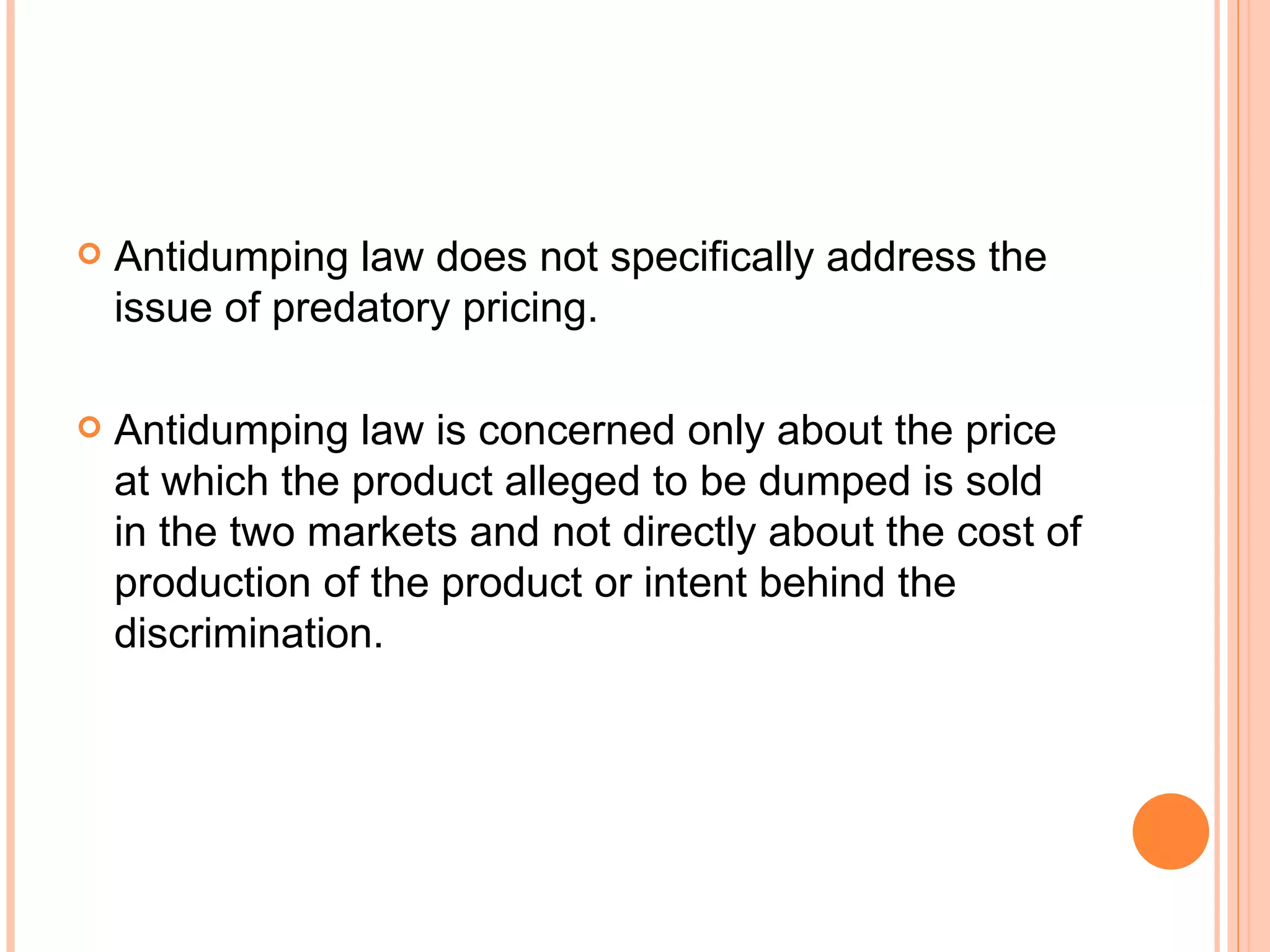 Antidumping law does not specifically address the issue of predatory pricing. Antidumping law is concerned only about the price at which the product alleged to be dumped is sold in the two markets and not directly about the cost of production of the product or intent behind the discrimination. 
