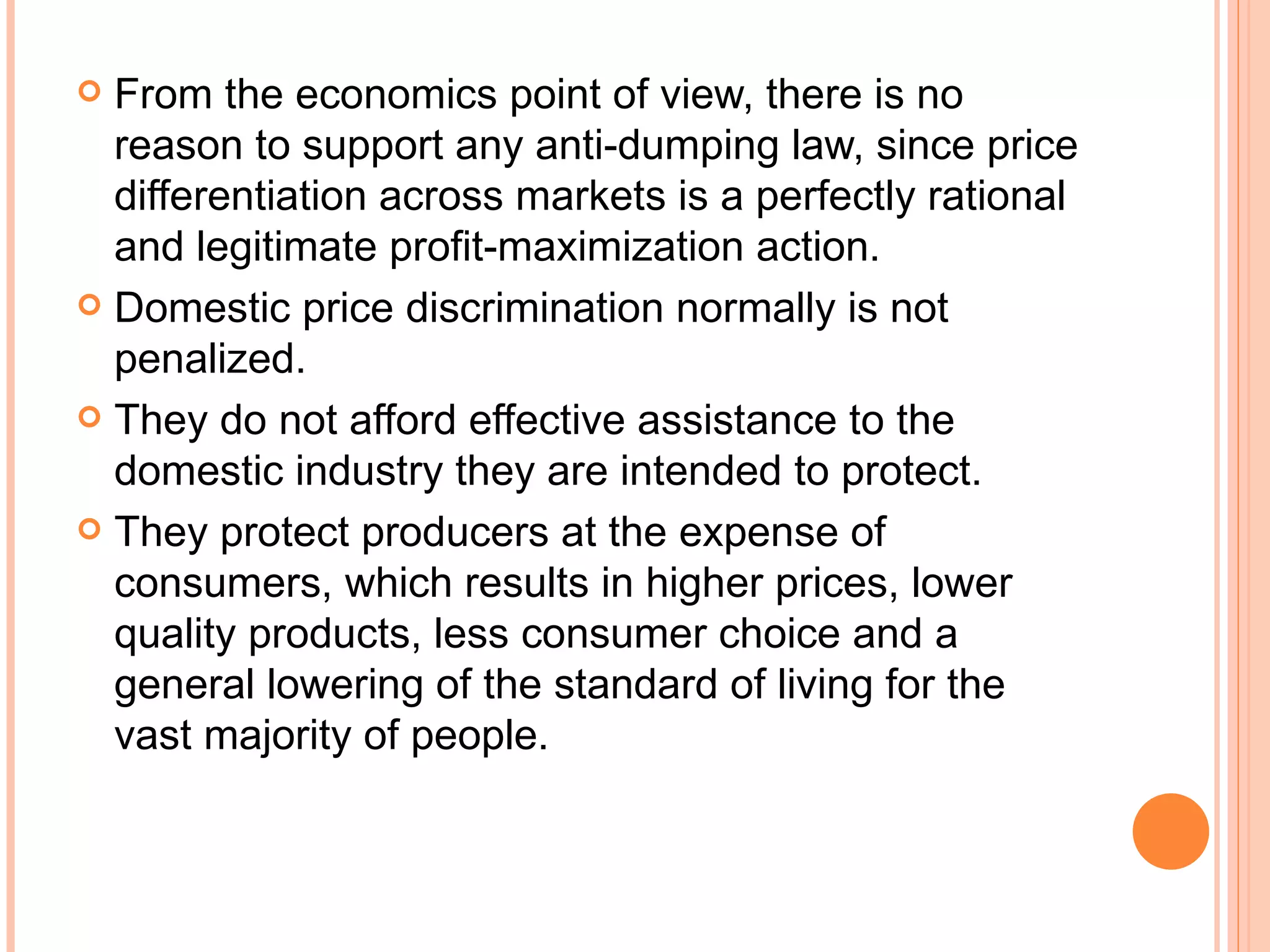 From the economics point of view, there is no reason to support any anti-dumping law, since price differentiation across markets is a perfectly rational and legitimate profit-maximization action. Domestic price discrimination normally is not penalized. They do not afford effective assistance to the domestic industry they are intended to protect. They protect producers at the expense of consumers, which results in higher prices, lower quality products, less consumer choice and a general lowering of the standard of living for the vast majority of people. 