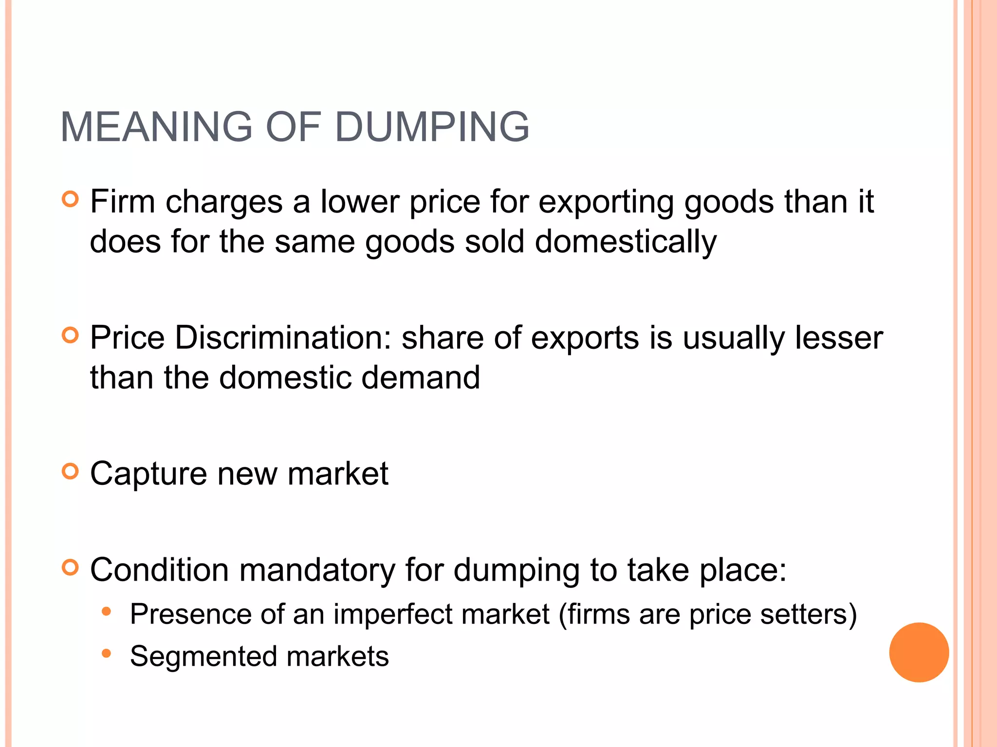 MEANING OF DUMPING Firm charges a lower price for exporting goods than it does for the same goods sold domestically Price Discrimination:  share of exports is usually lesser than the domestic demand Capture new market Condition mandatory for dumping to take place: Presence of an imperfect market (firms are price setters) Segmented markets 