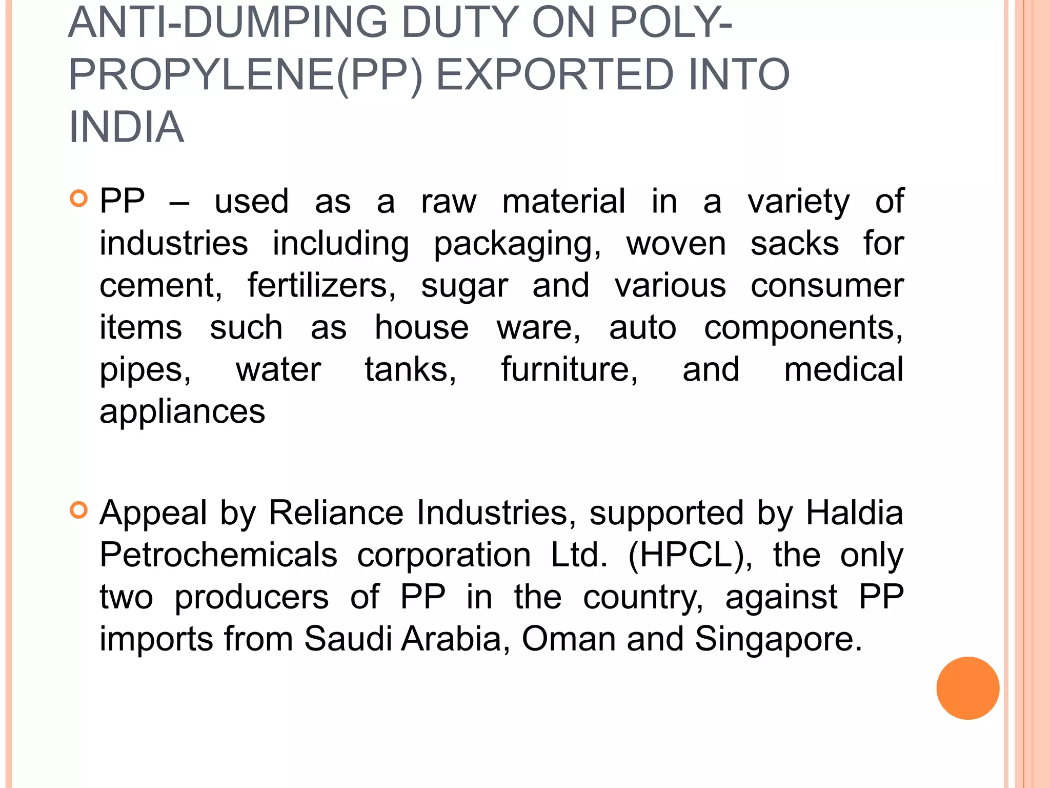 ANTI-DUMPING DUTY ON POLY-PROPYLENE(PP) EXPORTED INTO INDIA PP – used as a raw material in a variety of industries including packaging, woven sacks for cement, fertilizers, sugar and various consumer items such as house ware, auto components, pipes, water tanks, furniture, and medical appliances Appeal by Reliance Industries, supported by Haldia Petrochemicals corporation Ltd. (HPCL), the only two producers of PP in the country, against PP imports from Saudi Arabia, Oman and Singapore. 