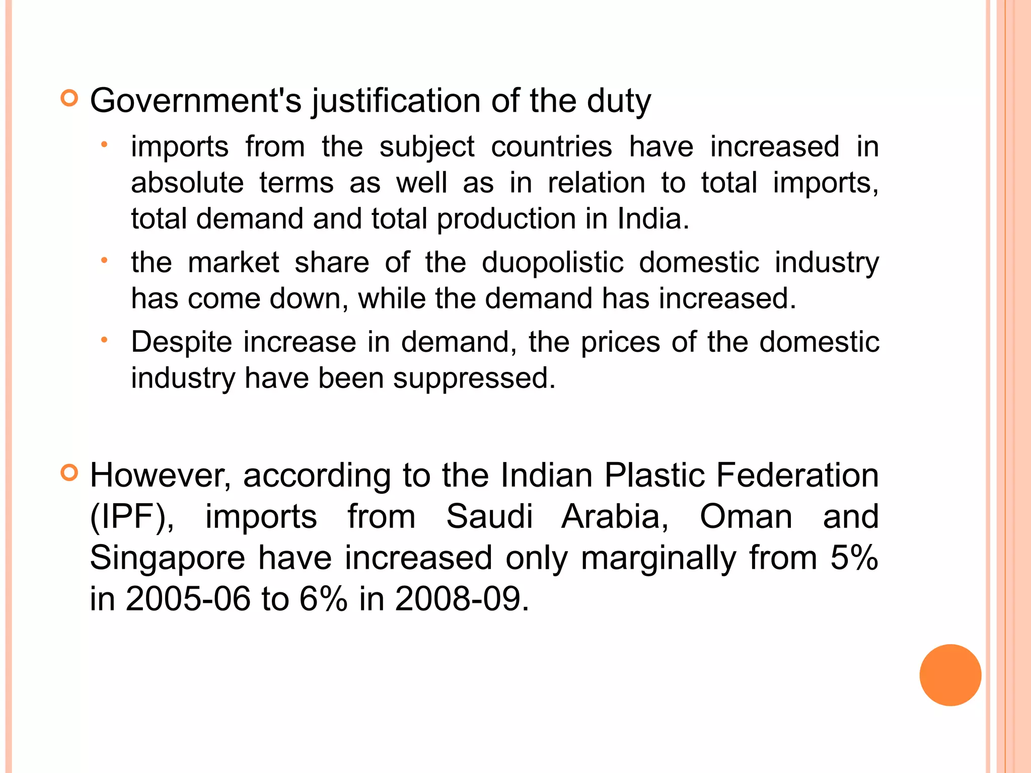 Government's justification of the duty  imports from the subject countries have increased in absolute terms as well as in relation to total imports, total demand and total production in India. the market share of the duopolistic domestic industry has come down, while the demand has increased. Despite increase in demand, the prices of the domestic industry have been suppressed. However, according to the Indian Plastic Federation (IPF), imports from Saudi Arabia, Oman and Singapore have increased only marginally from 5% in 2005-06 to 6% in 2008-09. 