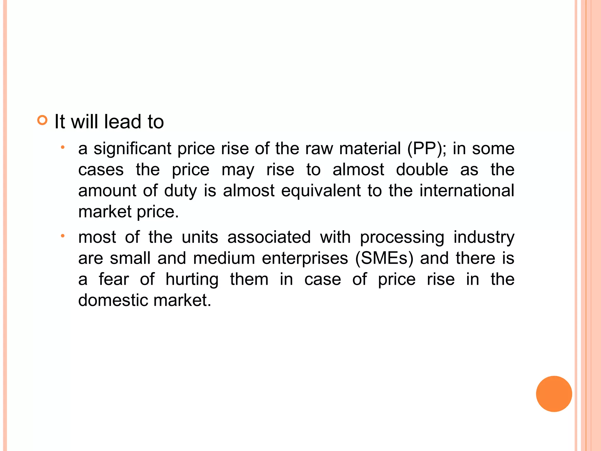 It will lead to a significant price rise of the raw material (PP); in some cases the price may rise to almost double as the amount of duty is almost equivalent to the international market price.  most of the units associated with processing industry are small and medium enterprises (SMEs) and there is a fear of hurting them in case of price rise in the domestic market. 