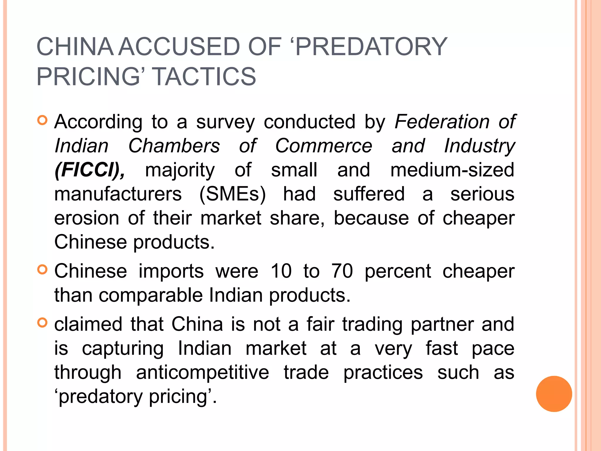 CHINA ACCUSED OF ‘PREDATORY PRICING’ TACTICS According to a survey conducted by  Federation of Indian Chambers of Commerce and Industry  (FICCI),  majority of small and medium-sized manufacturers (SMEs) had suffered a serious erosion of their market share, because of cheaper Chinese products.  Chinese imports were 10 to 70 percent cheaper than comparable Indian products.  claimed that China is not a fair trading partner and is capturing Indian market at a very fast pace through anticompetitive trade practices such as ‘predatory pricing’. 
