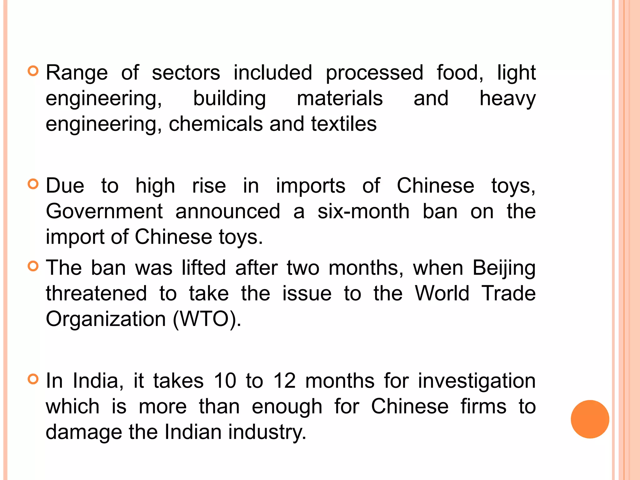 Range of sectors included processed food, light engineering, building materials and heavy engineering, chemicals and textiles Due to high rise in imports of Chinese toys, Government announced a six-month ban on the import of Chinese toys.  The ban was lifted after two months, when Beijing threatened to take the issue to the World Trade Organization (WTO). In India, it takes 10 to 12 months for investigation which is more than enough for Chinese firms to damage the Indian industry. 