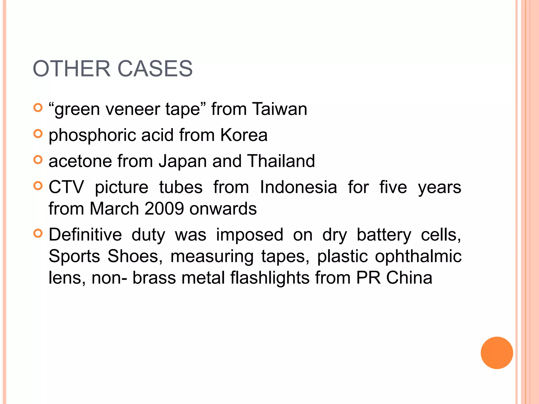 OTHER CASES “ green veneer tape” from Taiwan phosphoric acid from Korea acetone from Japan and Thailand CTV picture tubes from Indonesia for five years from March 2009 onwards Definitive duty was imposed on dry battery cells, Sports Shoes, measuring tapes, plastic ophthalmic lens, non- brass metal flashlights from PR China 
