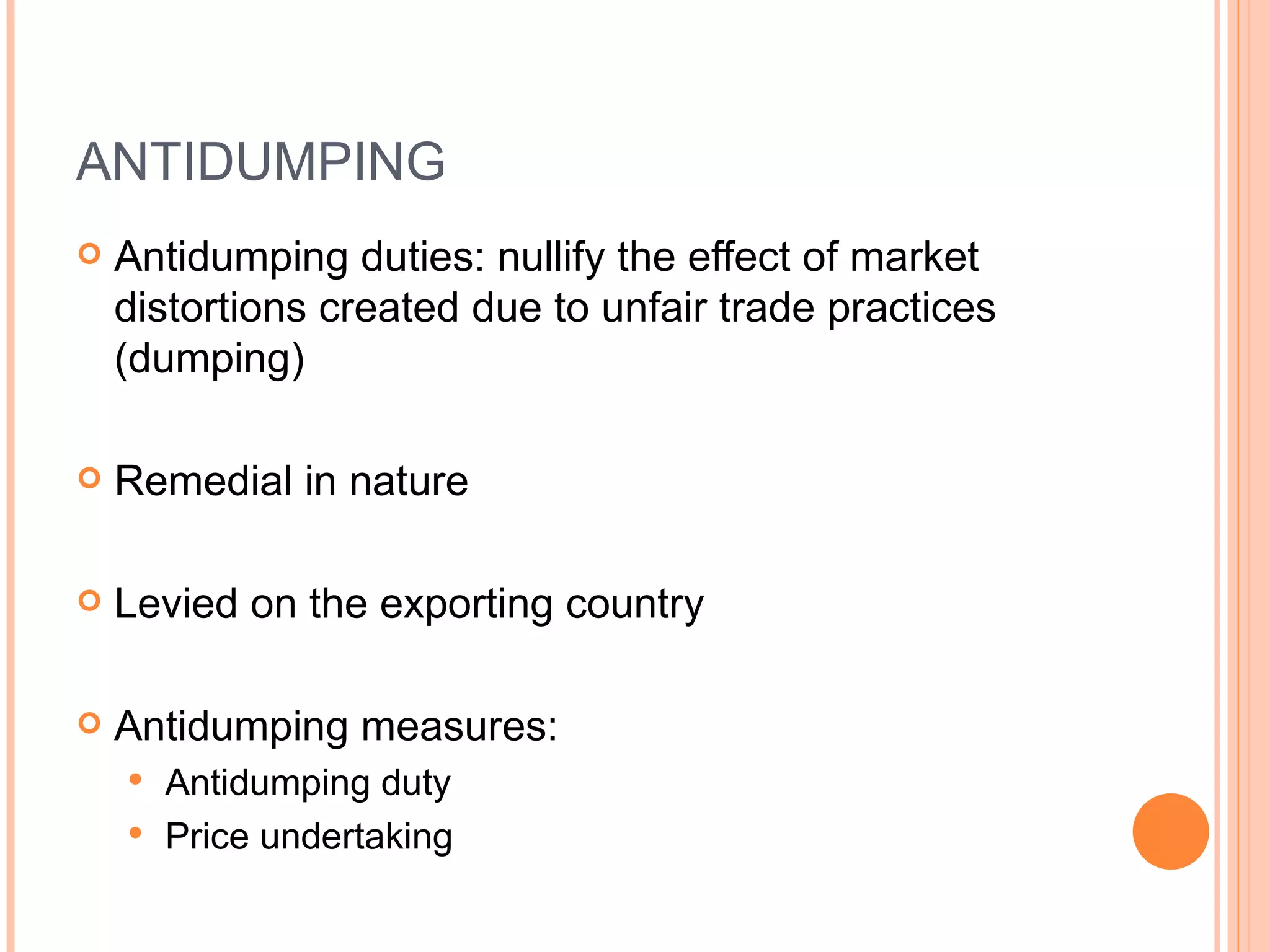 ANTIDUMPING Antidumping duties: nullify the effect of market distortions created due to unfair trade practices (dumping) Remedial in nature Levied on the exporting country Antidumping measures: Antidumping duty Price undertaking 
