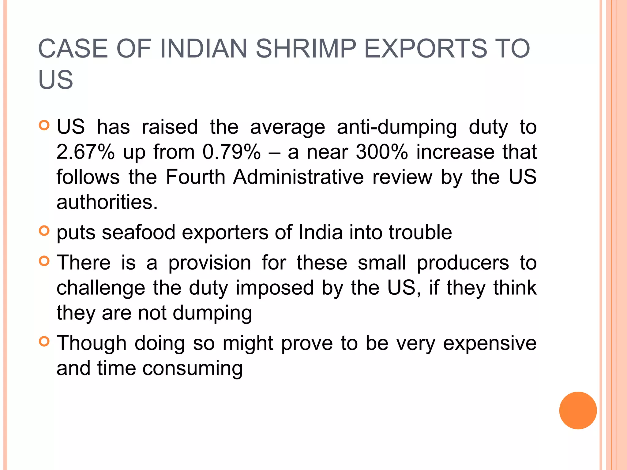 CASE OF INDIAN SHRIMP EXPORTS TO US US has raised the average anti-dumping duty to 2.67% up from 0.79% – a near 300% increase that follows the Fourth Administrative review by the US authorities. puts seafood exporters of India into trouble There is a provision for these small producers to challenge the duty imposed by the US, if they think they are not dumping Though doing so might prove to be very expensive and time consuming 