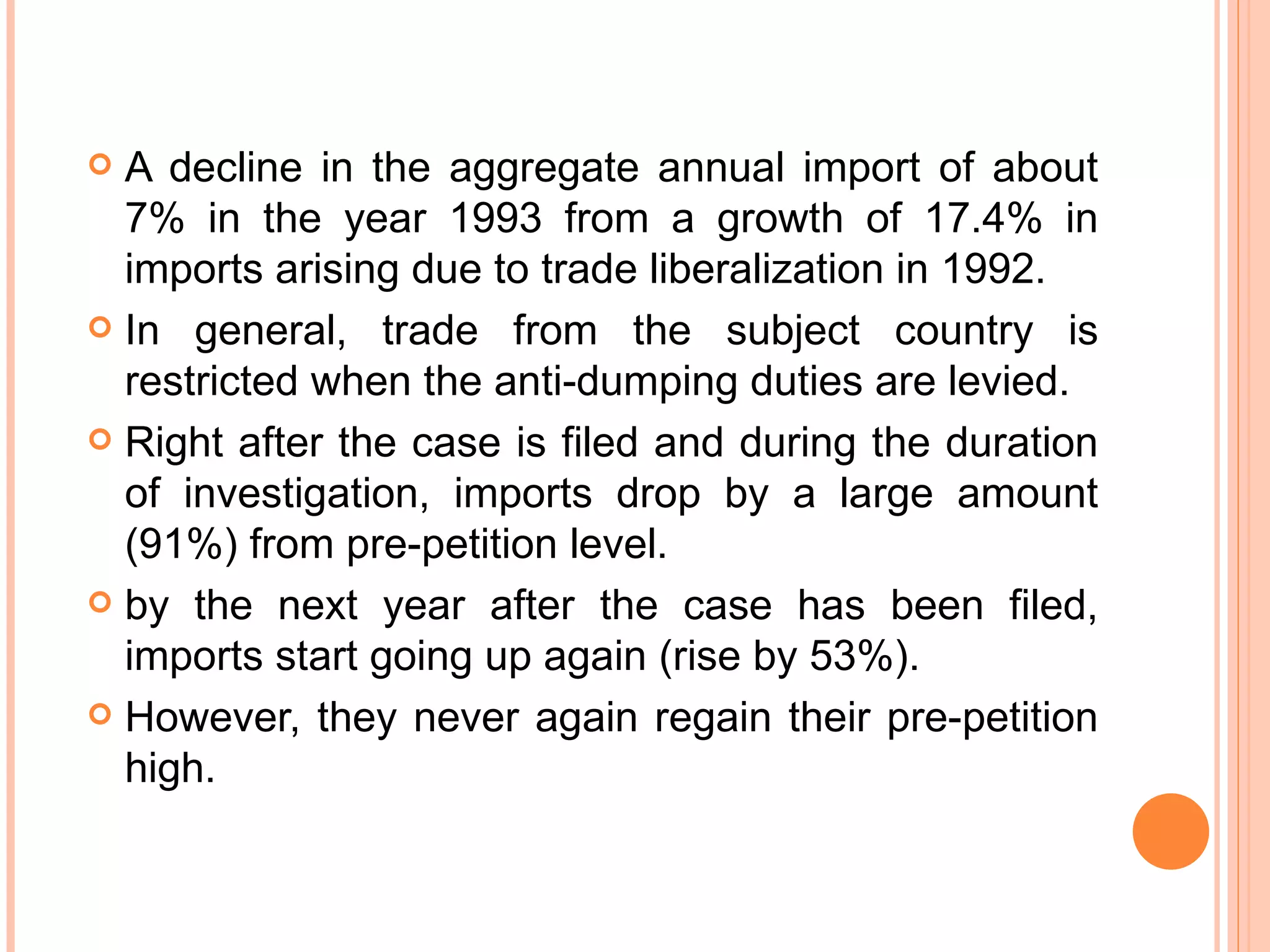 A decline in the aggregate annual import of about 7% in the year 1993 from a growth of 17.4% in imports arising due to trade liberalization in 1992. In general, trade from the subject country is restricted when the anti-dumping duties are levied. Right after the case is filed and during the duration of investigation, imports drop by a large amount (91%) from pre-petition level.  by the next year after the case has been filed, imports start going up again (rise by 53%). However, they never again regain their pre-petition high. 