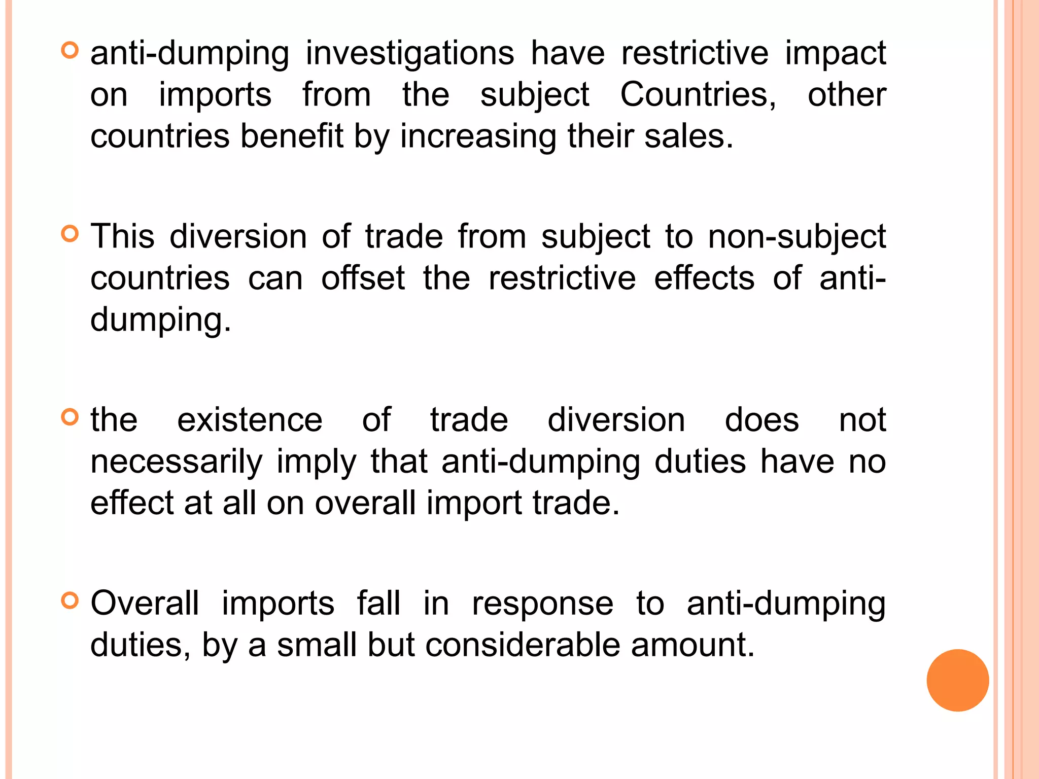 anti-dumping investigations have restrictive impact on imports from the subject Countries, other countries benefit by increasing their sales.  This diversion of trade from subject to non-subject countries can offset the restrictive effects of anti-dumping. the existence of trade diversion does not necessarily imply that anti-dumping duties have no effect at all on overall import trade.  Overall imports fall in response to anti-dumping duties, by a small but considerable amount. 