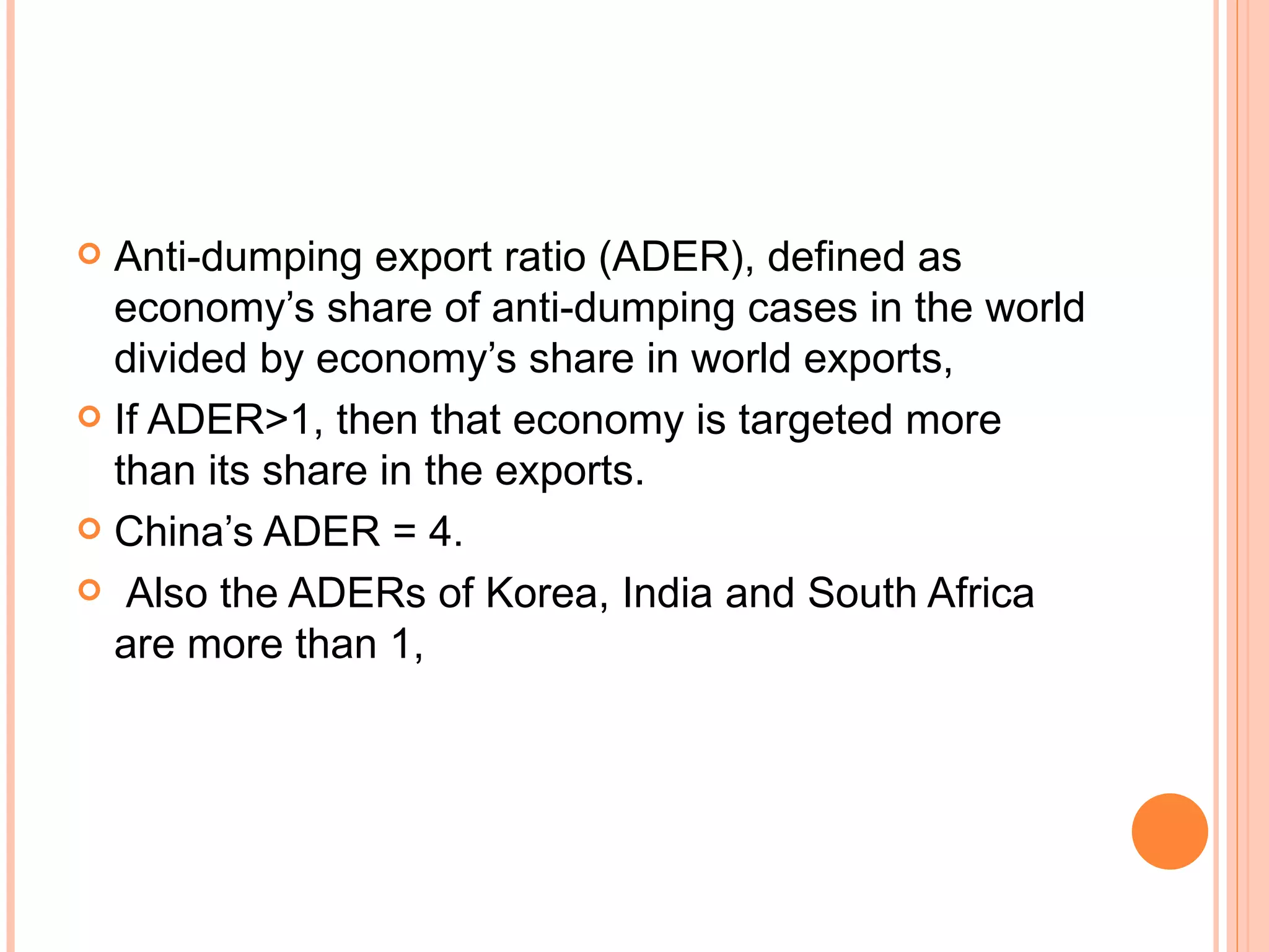 Anti-dumping export ratio (ADER), defined as economy’s share of anti-dumping cases in the world divided by economy’s share in world exports,  If ADER>1, then that economy is targeted more than its share in the exports.  China’s ADER = 4. Also the ADERs of Korea, India and South Africa are more than 1, 