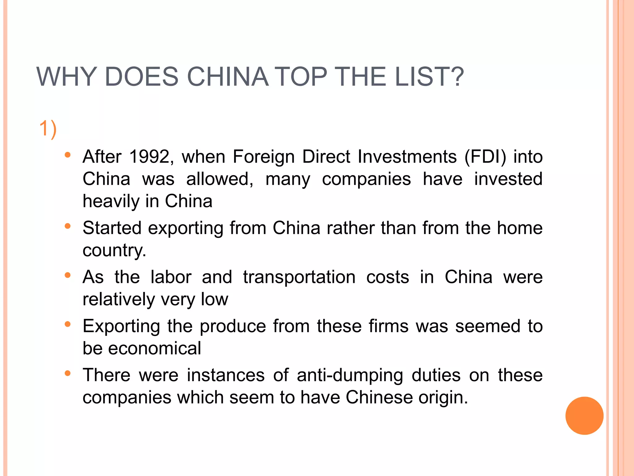 WHY DOES CHINA TOP THE LIST? 1)  After 1992, when Foreign Direct Investments (FDI) into China was allowed, many companies have invested heavily in China  Started exporting from China rather than from the home country. As the labor and transportation costs in China were relatively very low Exporting the produce from these firms was seemed to be economical  There were instances of anti-dumping duties on these companies which seem to have Chinese origin. 