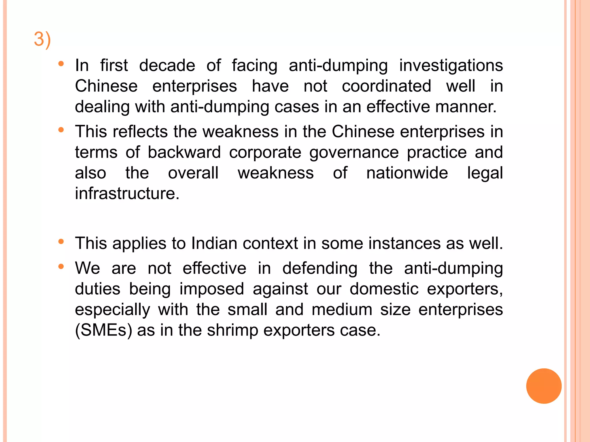3) In first decade of facing anti-dumping investigations Chinese enterprises have not coordinated well in dealing with anti-dumping cases in an effective manner. This reflects the weakness in the Chinese enterprises in terms of backward corporate governance practice and also the overall weakness of nationwide legal infrastructure.  This applies to Indian context in some instances as well.  We are not effective in defending the anti-dumping duties being imposed against our domestic exporters, especially with the small and medium size enterprises (SMEs) as in the shrimp exporters case. 