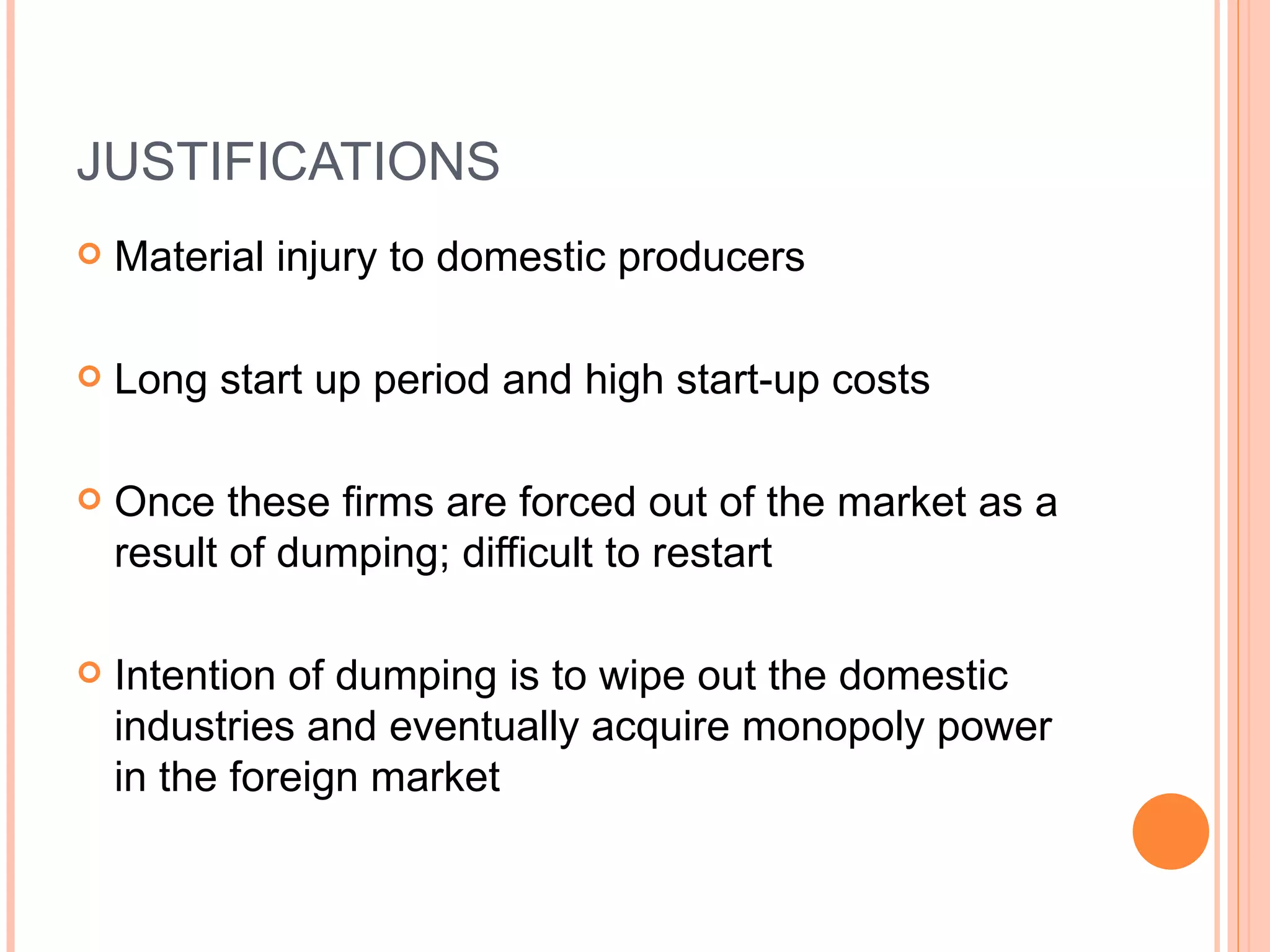 JUSTIFICATIONS Material injury to domestic producers Long start up period and high start-up costs  Once these firms are forced out of the market as a result of dumping; difficult to restart Intention of dumping is to wipe out the domestic industries and eventually acquire monopoly power in the foreign market 