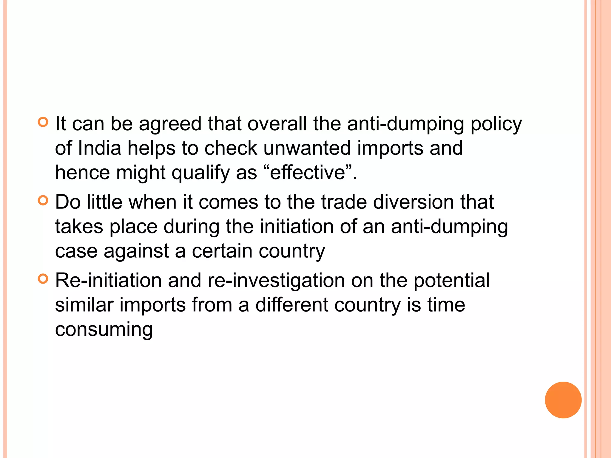 It can be agreed that overall the anti-dumping policy of India helps to check unwanted imports and hence might qualify as “effective”. Do little when it comes to the trade diversion that takes place during the initiation of an anti-dumping case against a certain country Re-initiation and re-investigation on the potential similar imports from a different country is time consuming 